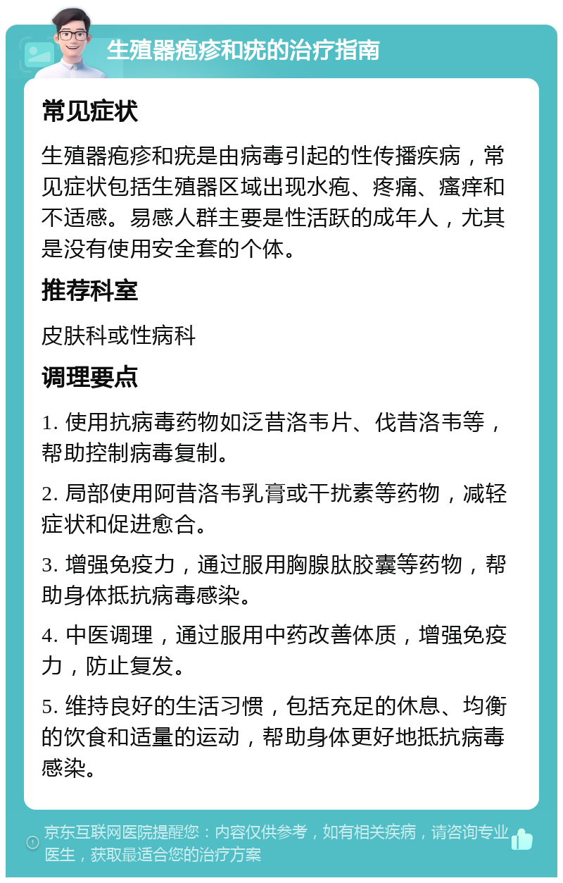 生殖器疱疹和疣的治疗指南 常见症状 生殖器疱疹和疣是由病毒引起的性传播疾病，常见症状包括生殖器区域出现水疱、疼痛、瘙痒和不适感。易感人群主要是性活跃的成年人，尤其是没有使用安全套的个体。 推荐科室 皮肤科或性病科 调理要点 1. 使用抗病毒药物如泛昔洛韦片、伐昔洛韦等，帮助控制病毒复制。 2. 局部使用阿昔洛韦乳膏或干扰素等药物，减轻症状和促进愈合。 3. 增强免疫力，通过服用胸腺肽胶囊等药物，帮助身体抵抗病毒感染。 4. 中医调理，通过服用中药改善体质，增强免疫力，防止复发。 5. 维持良好的生活习惯，包括充足的休息、均衡的饮食和适量的运动，帮助身体更好地抵抗病毒感染。