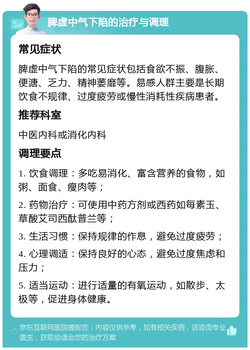 脾虚中气下陷的治疗与调理 常见症状 脾虚中气下陷的常见症状包括食欲不振、腹胀、便溏、乏力、精神萎靡等。易感人群主要是长期饮食不规律、过度疲劳或慢性消耗性疾病患者。 推荐科室 中医内科或消化内科 调理要点 1. 饮食调理：多吃易消化、富含营养的食物，如粥、面食、瘦肉等； 2. 药物治疗：可使用中药方剂或西药如每素玉、草酸艾司西酞普兰等； 3. 生活习惯：保持规律的作息，避免过度疲劳； 4. 心理调适：保持良好的心态，避免过度焦虑和压力； 5. 适当运动：进行适量的有氧运动，如散步、太极等，促进身体健康。