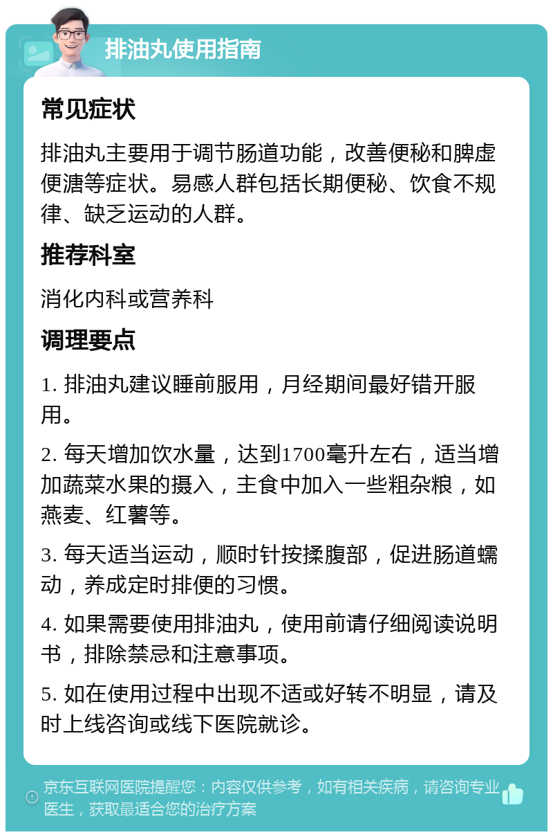 排油丸使用指南 常见症状 排油丸主要用于调节肠道功能，改善便秘和脾虚便溏等症状。易感人群包括长期便秘、饮食不规律、缺乏运动的人群。 推荐科室 消化内科或营养科 调理要点 1. 排油丸建议睡前服用，月经期间最好错开服用。 2. 每天增加饮水量，达到1700毫升左右，适当增加蔬菜水果的摄入，主食中加入一些粗杂粮，如燕麦、红薯等。 3. 每天适当运动，顺时针按揉腹部，促进肠道蠕动，养成定时排便的习惯。 4. 如果需要使用排油丸，使用前请仔细阅读说明书，排除禁忌和注意事项。 5. 如在使用过程中出现不适或好转不明显，请及时上线咨询或线下医院就诊。