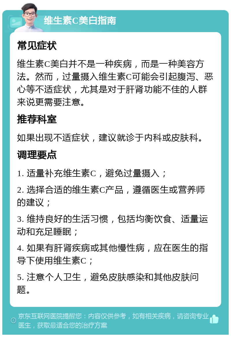 维生素C美白指南 常见症状 维生素C美白并不是一种疾病，而是一种美容方法。然而，过量摄入维生素C可能会引起腹泻、恶心等不适症状，尤其是对于肝肾功能不佳的人群来说更需要注意。 推荐科室 如果出现不适症状，建议就诊于内科或皮肤科。 调理要点 1. 适量补充维生素C，避免过量摄入； 2. 选择合适的维生素C产品，遵循医生或营养师的建议； 3. 维持良好的生活习惯，包括均衡饮食、适量运动和充足睡眠； 4. 如果有肝肾疾病或其他慢性病，应在医生的指导下使用维生素C； 5. 注意个人卫生，避免皮肤感染和其他皮肤问题。