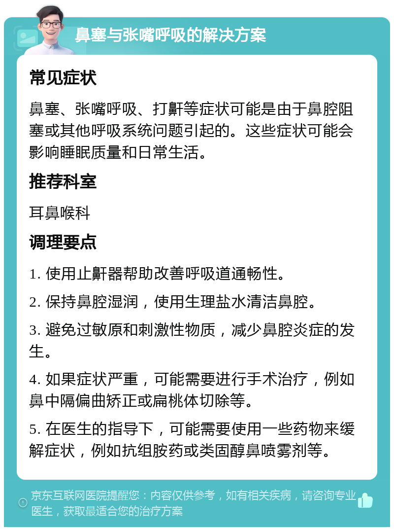 鼻塞与张嘴呼吸的解决方案 常见症状 鼻塞、张嘴呼吸、打鼾等症状可能是由于鼻腔阻塞或其他呼吸系统问题引起的。这些症状可能会影响睡眠质量和日常生活。 推荐科室 耳鼻喉科 调理要点 1. 使用止鼾器帮助改善呼吸道通畅性。 2. 保持鼻腔湿润，使用生理盐水清洁鼻腔。 3. 避免过敏原和刺激性物质，减少鼻腔炎症的发生。 4. 如果症状严重，可能需要进行手术治疗，例如鼻中隔偏曲矫正或扁桃体切除等。 5. 在医生的指导下，可能需要使用一些药物来缓解症状，例如抗组胺药或类固醇鼻喷雾剂等。