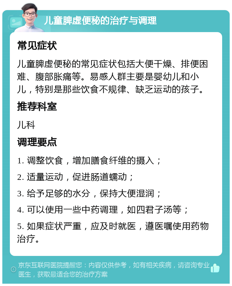 儿童脾虚便秘的治疗与调理 常见症状 儿童脾虚便秘的常见症状包括大便干燥、排便困难、腹部胀痛等。易感人群主要是婴幼儿和小儿，特别是那些饮食不规律、缺乏运动的孩子。 推荐科室 儿科 调理要点 1. 调整饮食，增加膳食纤维的摄入； 2. 适量运动，促进肠道蠕动； 3. 给予足够的水分，保持大便湿润； 4. 可以使用一些中药调理，如四君子汤等； 5. 如果症状严重，应及时就医，遵医嘱使用药物治疗。