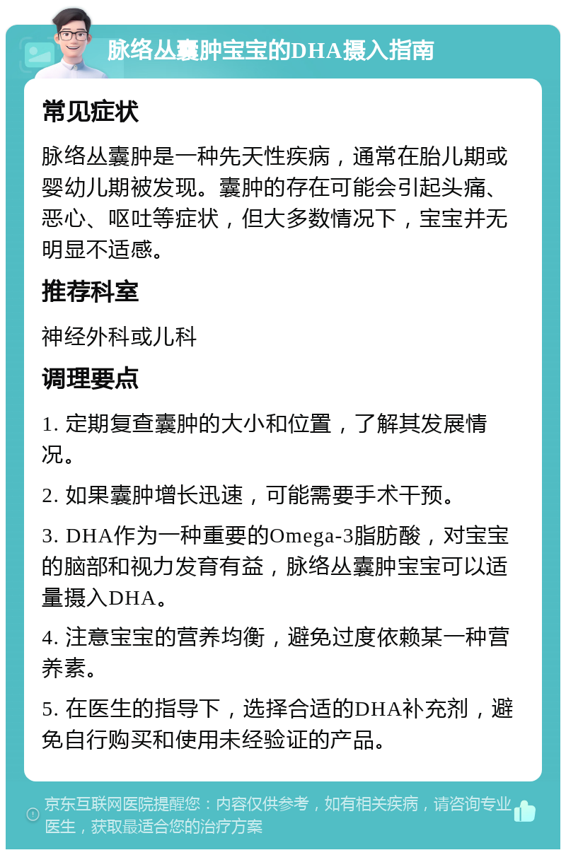 脉络丛囊肿宝宝的DHA摄入指南 常见症状 脉络丛囊肿是一种先天性疾病，通常在胎儿期或婴幼儿期被发现。囊肿的存在可能会引起头痛、恶心、呕吐等症状，但大多数情况下，宝宝并无明显不适感。 推荐科室 神经外科或儿科 调理要点 1. 定期复查囊肿的大小和位置，了解其发展情况。 2. 如果囊肿增长迅速，可能需要手术干预。 3. DHA作为一种重要的Omega-3脂肪酸，对宝宝的脑部和视力发育有益，脉络丛囊肿宝宝可以适量摄入DHA。 4. 注意宝宝的营养均衡，避免过度依赖某一种营养素。 5. 在医生的指导下，选择合适的DHA补充剂，避免自行购买和使用未经验证的产品。