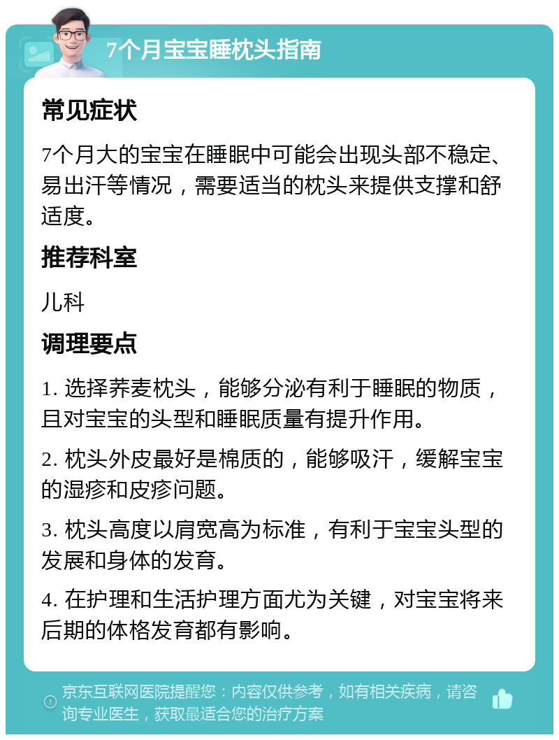 7个月宝宝睡枕头指南 常见症状 7个月大的宝宝在睡眠中可能会出现头部不稳定、易出汗等情况，需要适当的枕头来提供支撑和舒适度。 推荐科室 儿科 调理要点 1. 选择荞麦枕头，能够分泌有利于睡眠的物质，且对宝宝的头型和睡眠质量有提升作用。 2. 枕头外皮最好是棉质的，能够吸汗，缓解宝宝的湿疹和皮疹问题。 3. 枕头高度以肩宽高为标准，有利于宝宝头型的发展和身体的发育。 4. 在护理和生活护理方面尤为关键，对宝宝将来后期的体格发育都有影响。