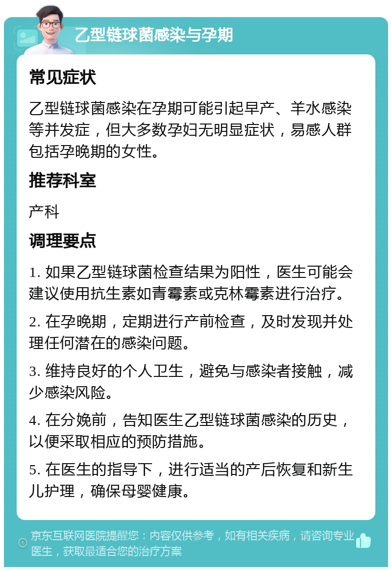 乙型链球菌感染与孕期 常见症状 乙型链球菌感染在孕期可能引起早产、羊水感染等并发症，但大多数孕妇无明显症状，易感人群包括孕晚期的女性。 推荐科室 产科 调理要点 1. 如果乙型链球菌检查结果为阳性，医生可能会建议使用抗生素如青霉素或克林霉素进行治疗。 2. 在孕晚期，定期进行产前检查，及时发现并处理任何潜在的感染问题。 3. 维持良好的个人卫生，避免与感染者接触，减少感染风险。 4. 在分娩前，告知医生乙型链球菌感染的历史，以便采取相应的预防措施。 5. 在医生的指导下，进行适当的产后恢复和新生儿护理，确保母婴健康。