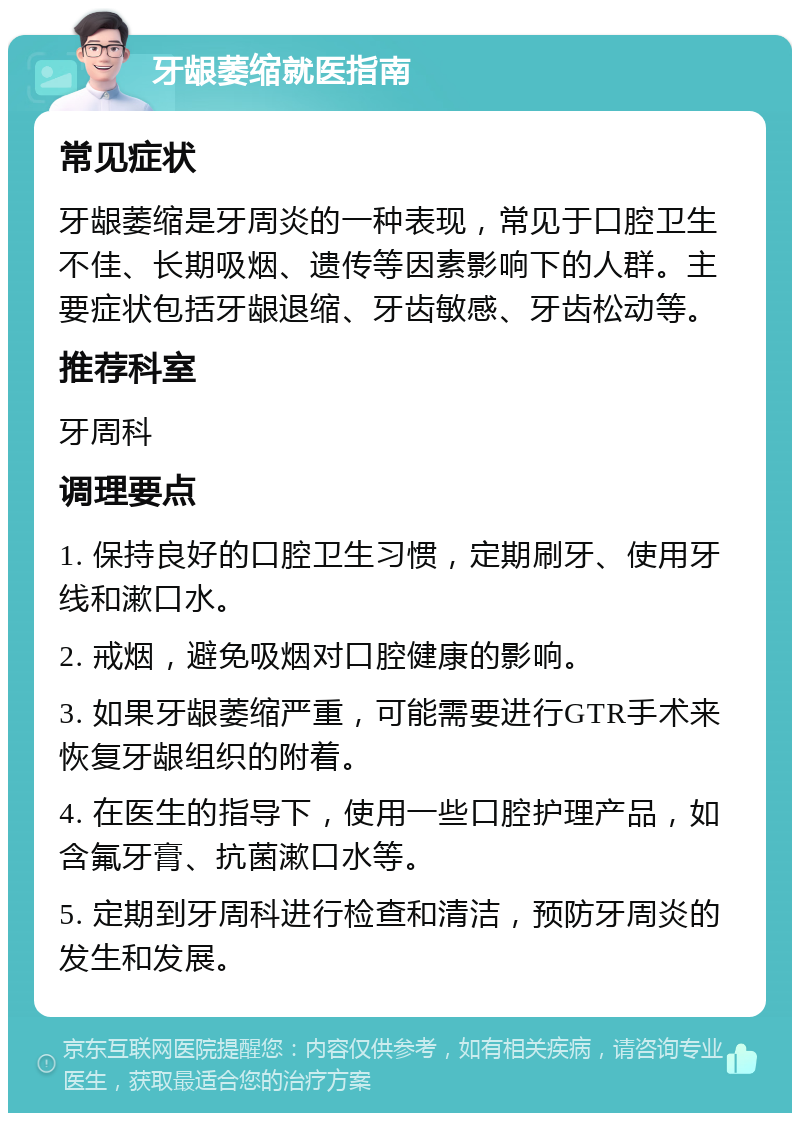 牙龈萎缩就医指南 常见症状 牙龈萎缩是牙周炎的一种表现，常见于口腔卫生不佳、长期吸烟、遗传等因素影响下的人群。主要症状包括牙龈退缩、牙齿敏感、牙齿松动等。 推荐科室 牙周科 调理要点 1. 保持良好的口腔卫生习惯，定期刷牙、使用牙线和漱口水。 2. 戒烟，避免吸烟对口腔健康的影响。 3. 如果牙龈萎缩严重，可能需要进行GTR手术来恢复牙龈组织的附着。 4. 在医生的指导下，使用一些口腔护理产品，如含氟牙膏、抗菌漱口水等。 5. 定期到牙周科进行检查和清洁，预防牙周炎的发生和发展。