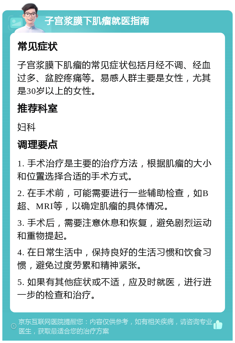 子宫浆膜下肌瘤就医指南 常见症状 子宫浆膜下肌瘤的常见症状包括月经不调、经血过多、盆腔疼痛等。易感人群主要是女性，尤其是30岁以上的女性。 推荐科室 妇科 调理要点 1. 手术治疗是主要的治疗方法，根据肌瘤的大小和位置选择合适的手术方式。 2. 在手术前，可能需要进行一些辅助检查，如B超、MRI等，以确定肌瘤的具体情况。 3. 手术后，需要注意休息和恢复，避免剧烈运动和重物提起。 4. 在日常生活中，保持良好的生活习惯和饮食习惯，避免过度劳累和精神紧张。 5. 如果有其他症状或不适，应及时就医，进行进一步的检查和治疗。