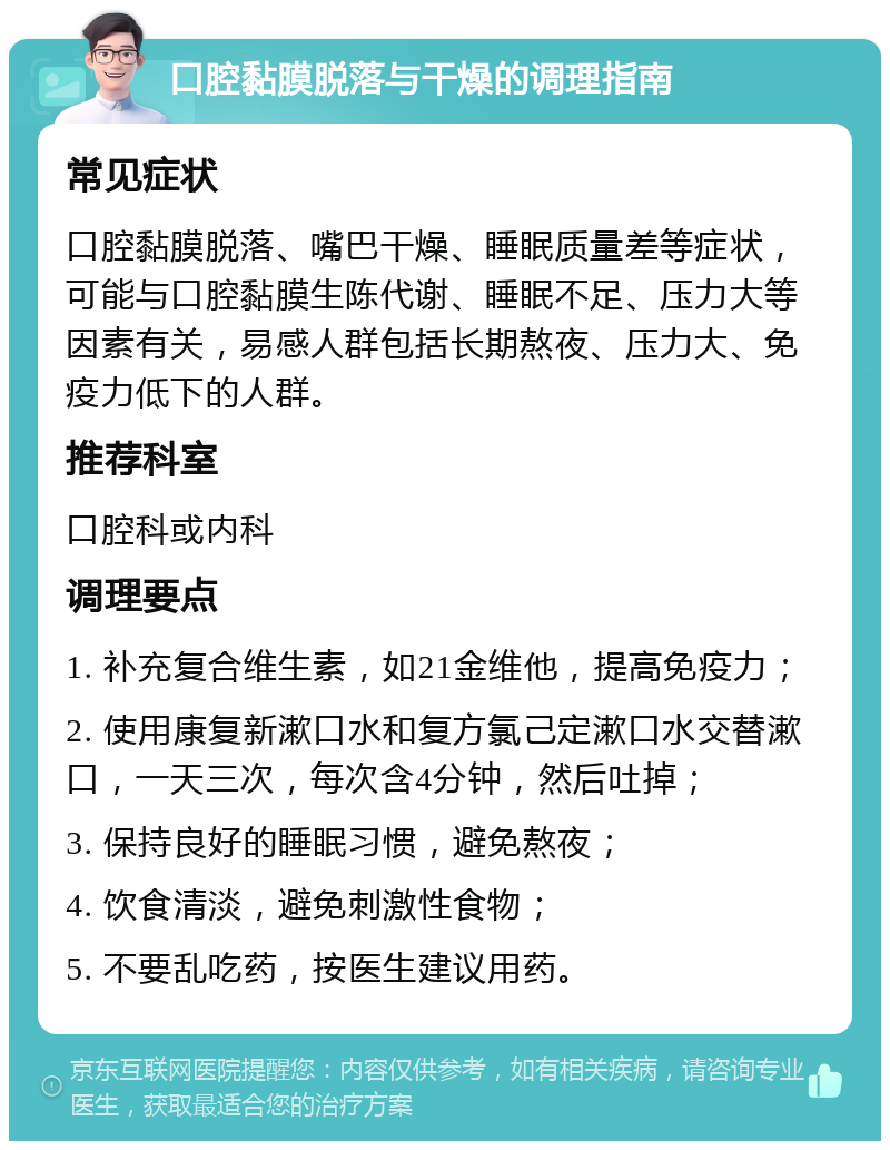 口腔黏膜脱落与干燥的调理指南 常见症状 口腔黏膜脱落、嘴巴干燥、睡眠质量差等症状，可能与口腔黏膜生陈代谢、睡眠不足、压力大等因素有关，易感人群包括长期熬夜、压力大、免疫力低下的人群。 推荐科室 口腔科或内科 调理要点 1. 补充复合维生素，如21金维他，提高免疫力； 2. 使用康复新漱口水和复方氯己定漱口水交替漱口，一天三次，每次含4分钟，然后吐掉； 3. 保持良好的睡眠习惯，避免熬夜； 4. 饮食清淡，避免刺激性食物； 5. 不要乱吃药，按医生建议用药。