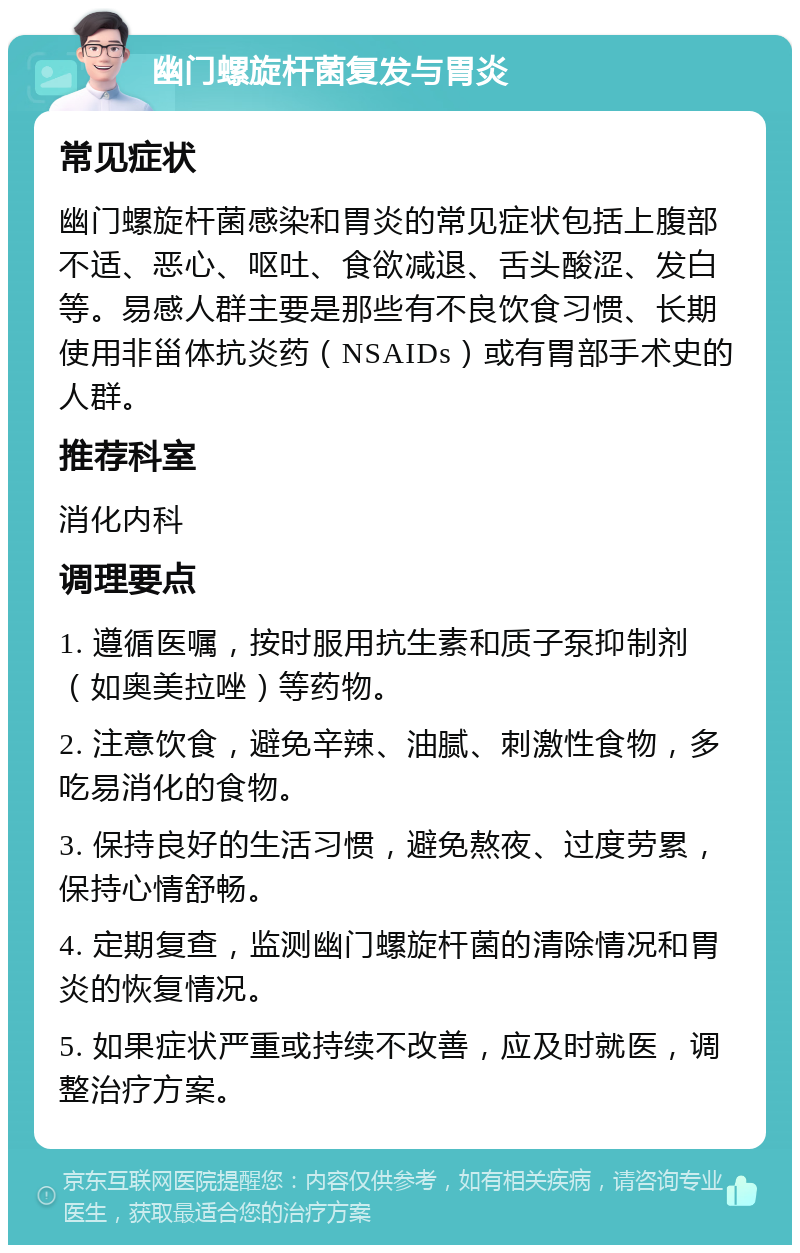 幽门螺旋杆菌复发与胃炎 常见症状 幽门螺旋杆菌感染和胃炎的常见症状包括上腹部不适、恶心、呕吐、食欲减退、舌头酸涩、发白等。易感人群主要是那些有不良饮食习惯、长期使用非甾体抗炎药（NSAIDs）或有胃部手术史的人群。 推荐科室 消化内科 调理要点 1. 遵循医嘱，按时服用抗生素和质子泵抑制剂（如奥美拉唑）等药物。 2. 注意饮食，避免辛辣、油腻、刺激性食物，多吃易消化的食物。 3. 保持良好的生活习惯，避免熬夜、过度劳累，保持心情舒畅。 4. 定期复查，监测幽门螺旋杆菌的清除情况和胃炎的恢复情况。 5. 如果症状严重或持续不改善，应及时就医，调整治疗方案。