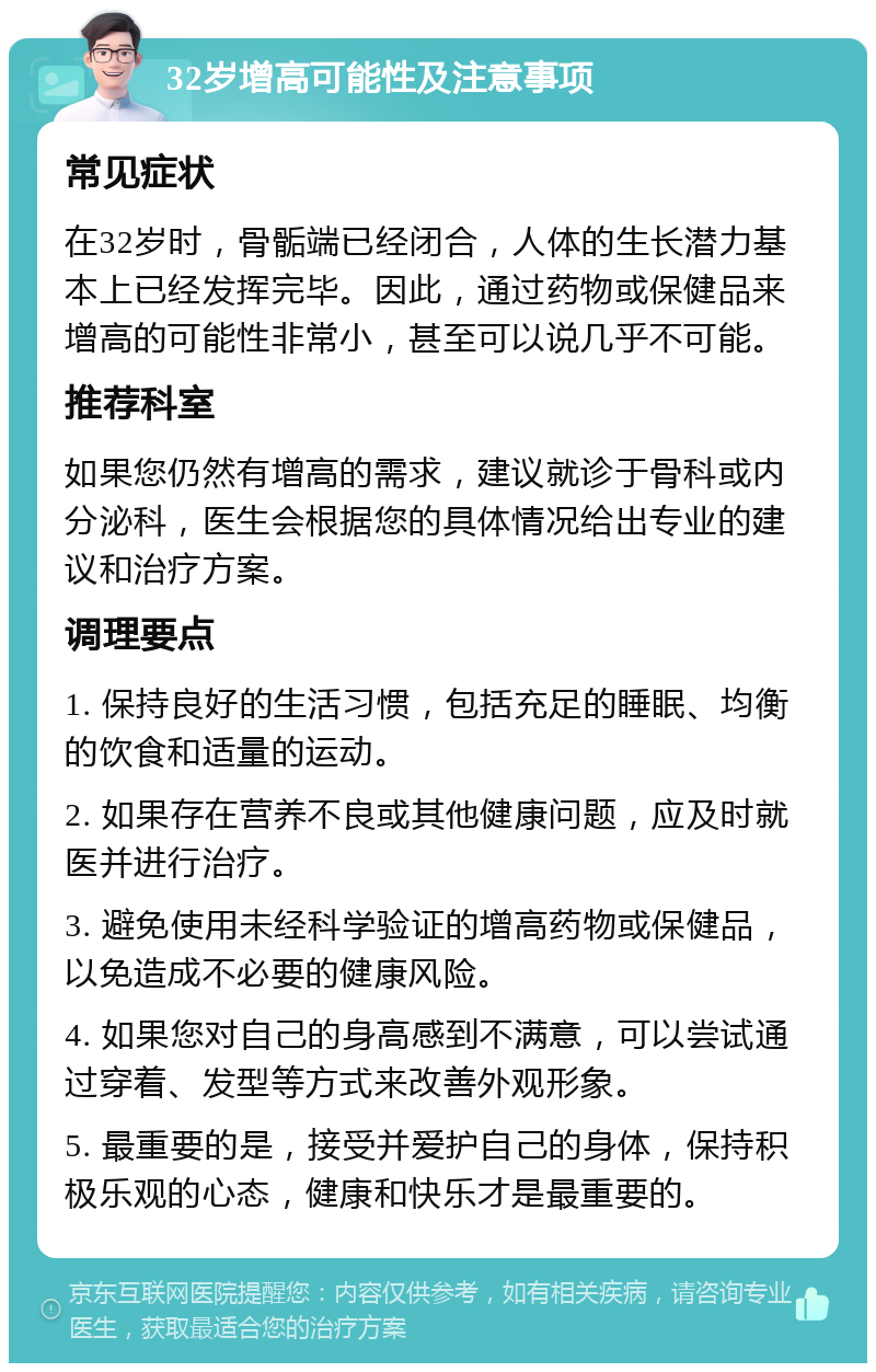 32岁增高可能性及注意事项 常见症状 在32岁时，骨骺端已经闭合，人体的生长潜力基本上已经发挥完毕。因此，通过药物或保健品来增高的可能性非常小，甚至可以说几乎不可能。 推荐科室 如果您仍然有增高的需求，建议就诊于骨科或内分泌科，医生会根据您的具体情况给出专业的建议和治疗方案。 调理要点 1. 保持良好的生活习惯，包括充足的睡眠、均衡的饮食和适量的运动。 2. 如果存在营养不良或其他健康问题，应及时就医并进行治疗。 3. 避免使用未经科学验证的增高药物或保健品，以免造成不必要的健康风险。 4. 如果您对自己的身高感到不满意，可以尝试通过穿着、发型等方式来改善外观形象。 5. 最重要的是，接受并爱护自己的身体，保持积极乐观的心态，健康和快乐才是最重要的。