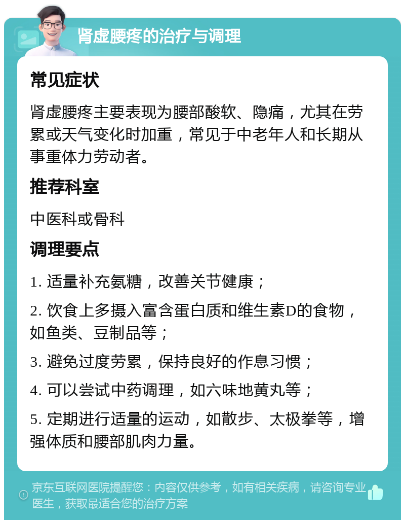 肾虚腰疼的治疗与调理 常见症状 肾虚腰疼主要表现为腰部酸软、隐痛，尤其在劳累或天气变化时加重，常见于中老年人和长期从事重体力劳动者。 推荐科室 中医科或骨科 调理要点 1. 适量补充氨糖，改善关节健康； 2. 饮食上多摄入富含蛋白质和维生素D的食物，如鱼类、豆制品等； 3. 避免过度劳累，保持良好的作息习惯； 4. 可以尝试中药调理，如六味地黄丸等； 5. 定期进行适量的运动，如散步、太极拳等，增强体质和腰部肌肉力量。