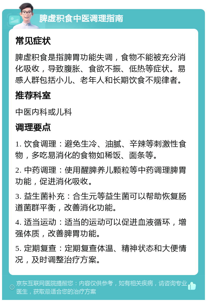 脾虚积食中医调理指南 常见症状 脾虚积食是指脾胃功能失调，食物不能被充分消化吸收，导致腹胀、食欲不振、低热等症状。易感人群包括小儿、老年人和长期饮食不规律者。 推荐科室 中医内科或儿科 调理要点 1. 饮食调理：避免生冷、油腻、辛辣等刺激性食物，多吃易消化的食物如稀饭、面条等。 2. 中药调理：使用醒脾养儿颗粒等中药调理脾胃功能，促进消化吸收。 3. 益生菌补充：合生元等益生菌可以帮助恢复肠道菌群平衡，改善消化功能。 4. 适当运动：适当的运动可以促进血液循环，增强体质，改善脾胃功能。 5. 定期复查：定期复查体温、精神状态和大便情况，及时调整治疗方案。