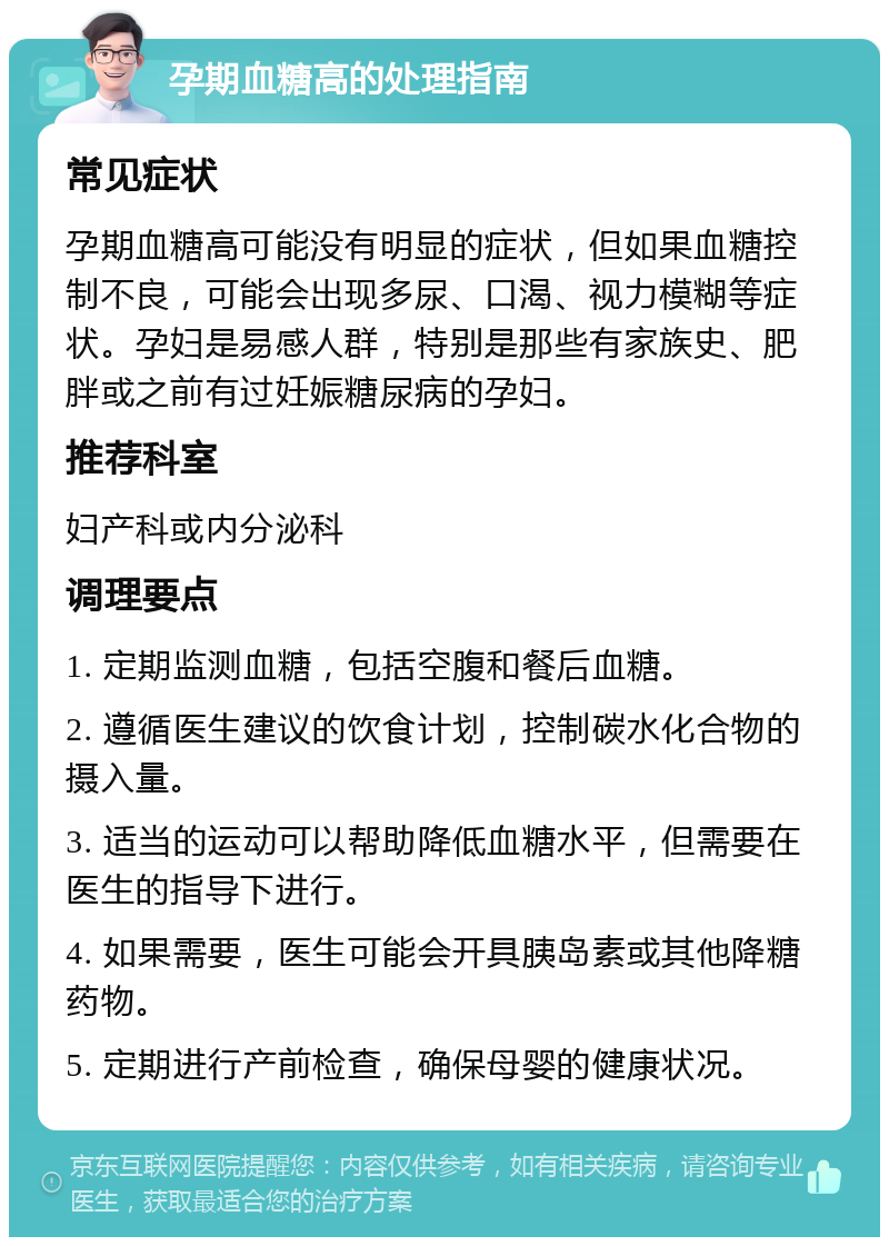 孕期血糖高的处理指南 常见症状 孕期血糖高可能没有明显的症状，但如果血糖控制不良，可能会出现多尿、口渴、视力模糊等症状。孕妇是易感人群，特别是那些有家族史、肥胖或之前有过妊娠糖尿病的孕妇。 推荐科室 妇产科或内分泌科 调理要点 1. 定期监测血糖，包括空腹和餐后血糖。 2. 遵循医生建议的饮食计划，控制碳水化合物的摄入量。 3. 适当的运动可以帮助降低血糖水平，但需要在医生的指导下进行。 4. 如果需要，医生可能会开具胰岛素或其他降糖药物。 5. 定期进行产前检查，确保母婴的健康状况。