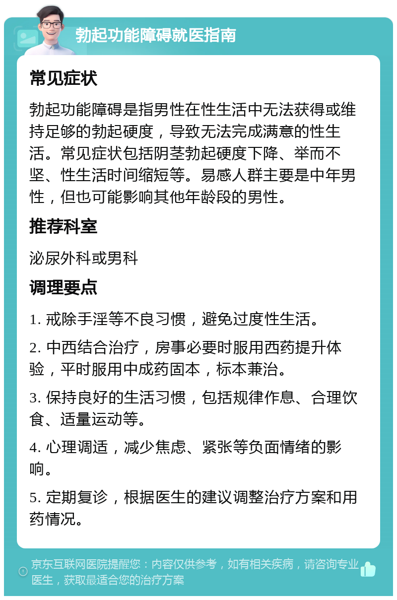 勃起功能障碍就医指南 常见症状 勃起功能障碍是指男性在性生活中无法获得或维持足够的勃起硬度，导致无法完成满意的性生活。常见症状包括阴茎勃起硬度下降、举而不坚、性生活时间缩短等。易感人群主要是中年男性，但也可能影响其他年龄段的男性。 推荐科室 泌尿外科或男科 调理要点 1. 戒除手淫等不良习惯，避免过度性生活。 2. 中西结合治疗，房事必要时服用西药提升体验，平时服用中成药固本，标本兼治。 3. 保持良好的生活习惯，包括规律作息、合理饮食、适量运动等。 4. 心理调适，减少焦虑、紧张等负面情绪的影响。 5. 定期复诊，根据医生的建议调整治疗方案和用药情况。