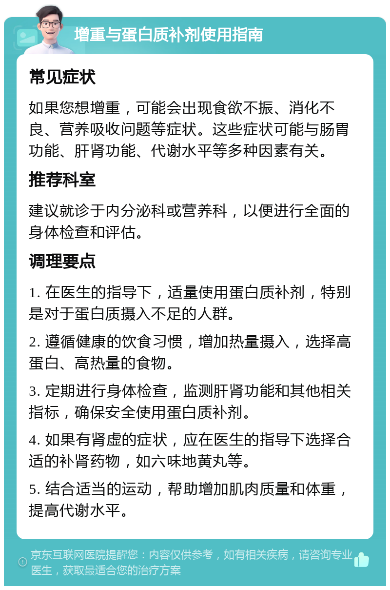 增重与蛋白质补剂使用指南 常见症状 如果您想增重，可能会出现食欲不振、消化不良、营养吸收问题等症状。这些症状可能与肠胃功能、肝肾功能、代谢水平等多种因素有关。 推荐科室 建议就诊于内分泌科或营养科，以便进行全面的身体检查和评估。 调理要点 1. 在医生的指导下，适量使用蛋白质补剂，特别是对于蛋白质摄入不足的人群。 2. 遵循健康的饮食习惯，增加热量摄入，选择高蛋白、高热量的食物。 3. 定期进行身体检查，监测肝肾功能和其他相关指标，确保安全使用蛋白质补剂。 4. 如果有肾虚的症状，应在医生的指导下选择合适的补肾药物，如六味地黄丸等。 5. 结合适当的运动，帮助增加肌肉质量和体重，提高代谢水平。