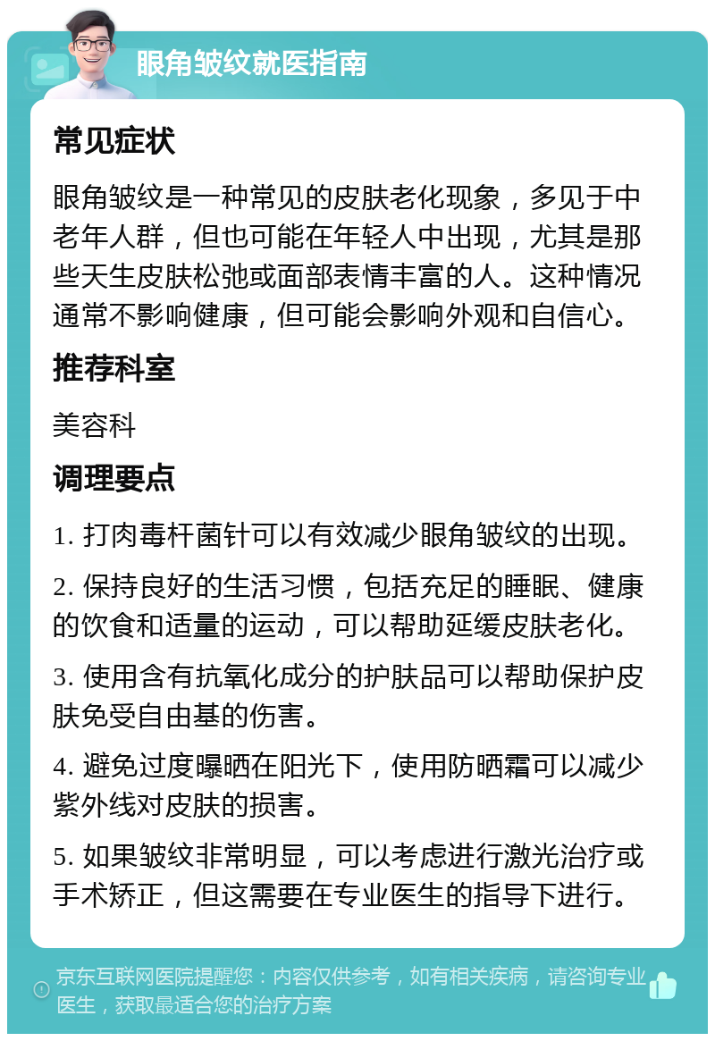 眼角皱纹就医指南 常见症状 眼角皱纹是一种常见的皮肤老化现象，多见于中老年人群，但也可能在年轻人中出现，尤其是那些天生皮肤松弛或面部表情丰富的人。这种情况通常不影响健康，但可能会影响外观和自信心。 推荐科室 美容科 调理要点 1. 打肉毒杆菌针可以有效减少眼角皱纹的出现。 2. 保持良好的生活习惯，包括充足的睡眠、健康的饮食和适量的运动，可以帮助延缓皮肤老化。 3. 使用含有抗氧化成分的护肤品可以帮助保护皮肤免受自由基的伤害。 4. 避免过度曝晒在阳光下，使用防晒霜可以减少紫外线对皮肤的损害。 5. 如果皱纹非常明显，可以考虑进行激光治疗或手术矫正，但这需要在专业医生的指导下进行。