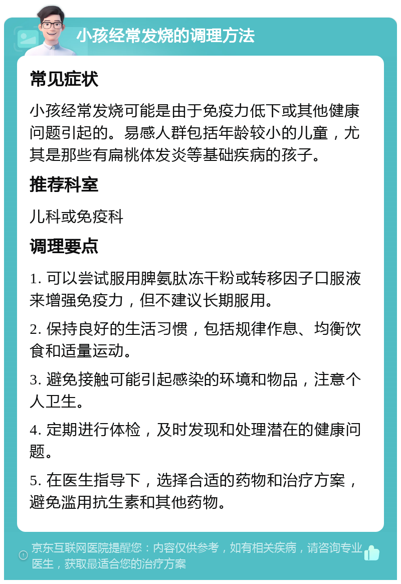 小孩经常发烧的调理方法 常见症状 小孩经常发烧可能是由于免疫力低下或其他健康问题引起的。易感人群包括年龄较小的儿童，尤其是那些有扁桃体发炎等基础疾病的孩子。 推荐科室 儿科或免疫科 调理要点 1. 可以尝试服用脾氨肽冻干粉或转移因子口服液来增强免疫力，但不建议长期服用。 2. 保持良好的生活习惯，包括规律作息、均衡饮食和适量运动。 3. 避免接触可能引起感染的环境和物品，注意个人卫生。 4. 定期进行体检，及时发现和处理潜在的健康问题。 5. 在医生指导下，选择合适的药物和治疗方案，避免滥用抗生素和其他药物。