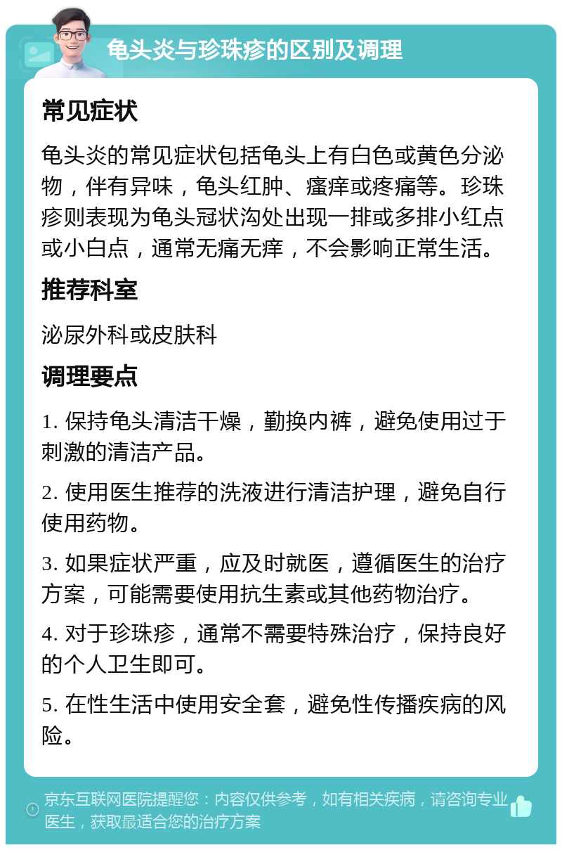 龟头炎与珍珠疹的区别及调理 常见症状 龟头炎的常见症状包括龟头上有白色或黄色分泌物，伴有异味，龟头红肿、瘙痒或疼痛等。珍珠疹则表现为龟头冠状沟处出现一排或多排小红点或小白点，通常无痛无痒，不会影响正常生活。 推荐科室 泌尿外科或皮肤科 调理要点 1. 保持龟头清洁干燥，勤换内裤，避免使用过于刺激的清洁产品。 2. 使用医生推荐的洗液进行清洁护理，避免自行使用药物。 3. 如果症状严重，应及时就医，遵循医生的治疗方案，可能需要使用抗生素或其他药物治疗。 4. 对于珍珠疹，通常不需要特殊治疗，保持良好的个人卫生即可。 5. 在性生活中使用安全套，避免性传播疾病的风险。