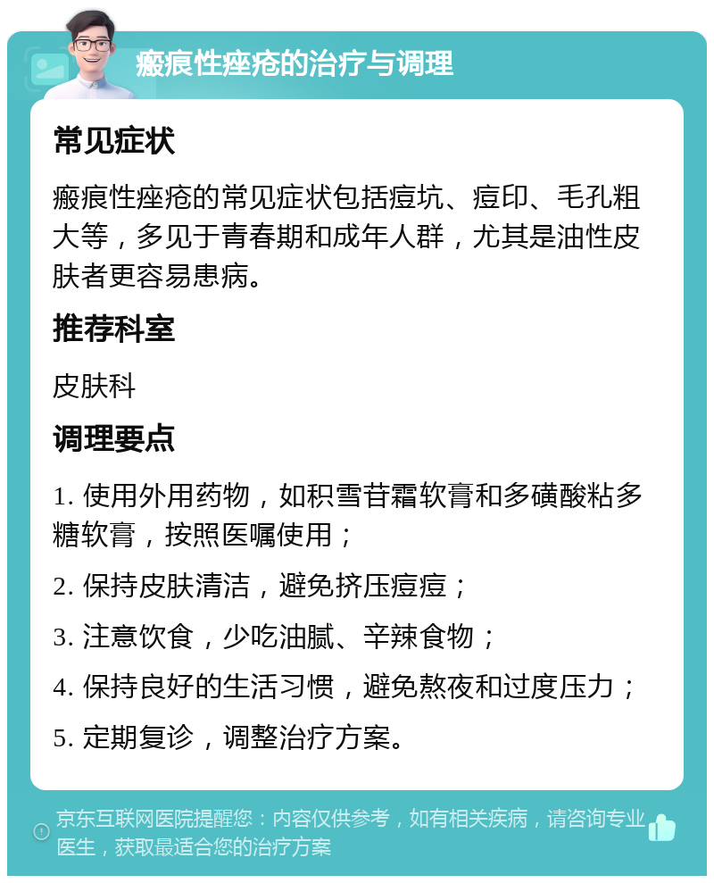 瘢痕性痤疮的治疗与调理 常见症状 瘢痕性痤疮的常见症状包括痘坑、痘印、毛孔粗大等，多见于青春期和成年人群，尤其是油性皮肤者更容易患病。 推荐科室 皮肤科 调理要点 1. 使用外用药物，如积雪苷霜软膏和多磺酸粘多糖软膏，按照医嘱使用； 2. 保持皮肤清洁，避免挤压痘痘； 3. 注意饮食，少吃油腻、辛辣食物； 4. 保持良好的生活习惯，避免熬夜和过度压力； 5. 定期复诊，调整治疗方案。