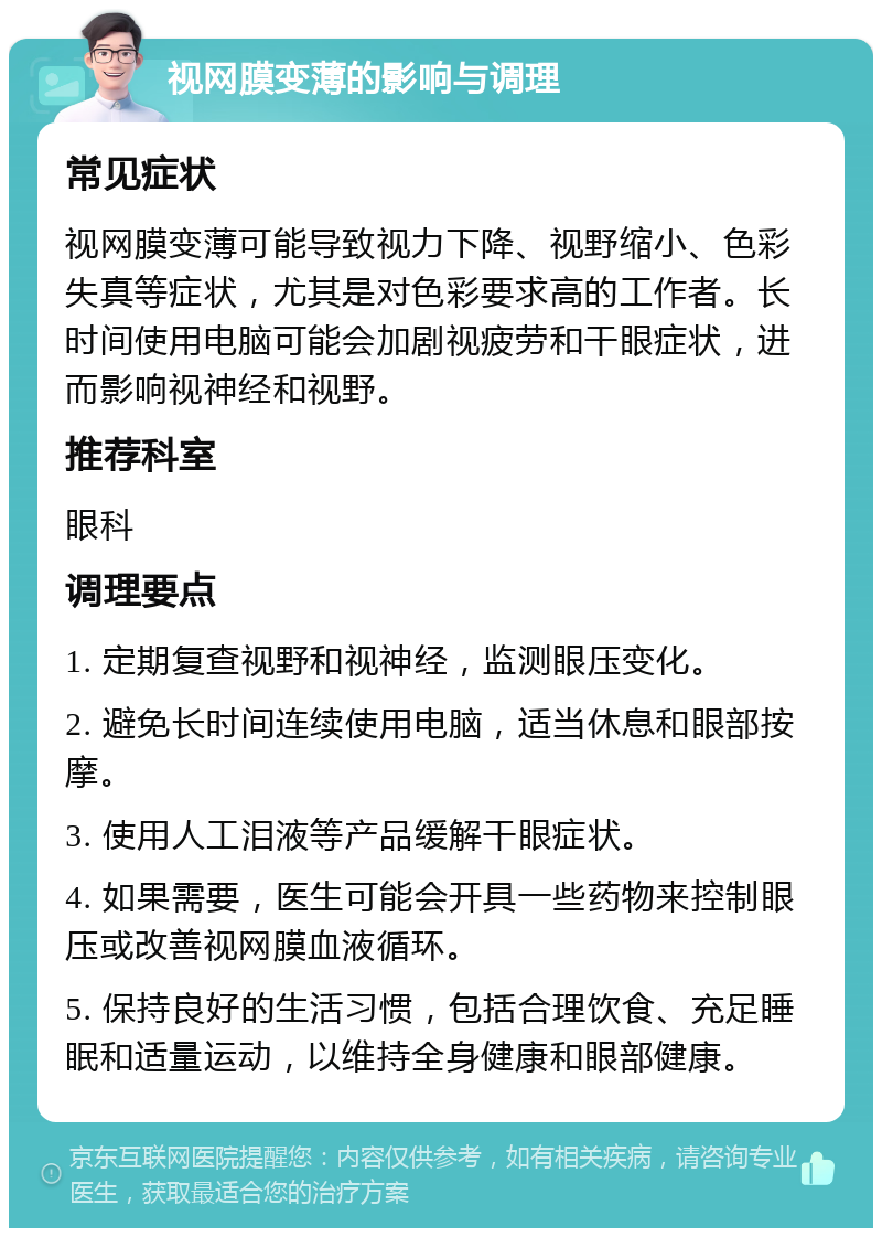 视网膜变薄的影响与调理 常见症状 视网膜变薄可能导致视力下降、视野缩小、色彩失真等症状，尤其是对色彩要求高的工作者。长时间使用电脑可能会加剧视疲劳和干眼症状，进而影响视神经和视野。 推荐科室 眼科 调理要点 1. 定期复查视野和视神经，监测眼压变化。 2. 避免长时间连续使用电脑，适当休息和眼部按摩。 3. 使用人工泪液等产品缓解干眼症状。 4. 如果需要，医生可能会开具一些药物来控制眼压或改善视网膜血液循环。 5. 保持良好的生活习惯，包括合理饮食、充足睡眠和适量运动，以维持全身健康和眼部健康。