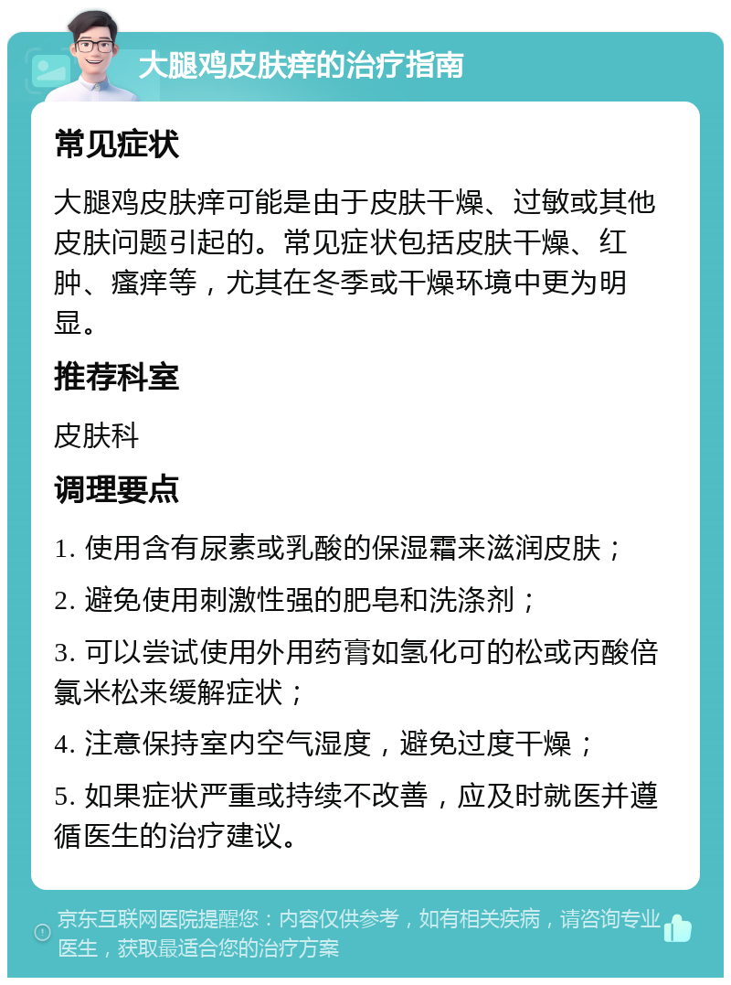 大腿鸡皮肤痒的治疗指南 常见症状 大腿鸡皮肤痒可能是由于皮肤干燥、过敏或其他皮肤问题引起的。常见症状包括皮肤干燥、红肿、瘙痒等，尤其在冬季或干燥环境中更为明显。 推荐科室 皮肤科 调理要点 1. 使用含有尿素或乳酸的保湿霜来滋润皮肤； 2. 避免使用刺激性强的肥皂和洗涤剂； 3. 可以尝试使用外用药膏如氢化可的松或丙酸倍氯米松来缓解症状； 4. 注意保持室内空气湿度，避免过度干燥； 5. 如果症状严重或持续不改善，应及时就医并遵循医生的治疗建议。