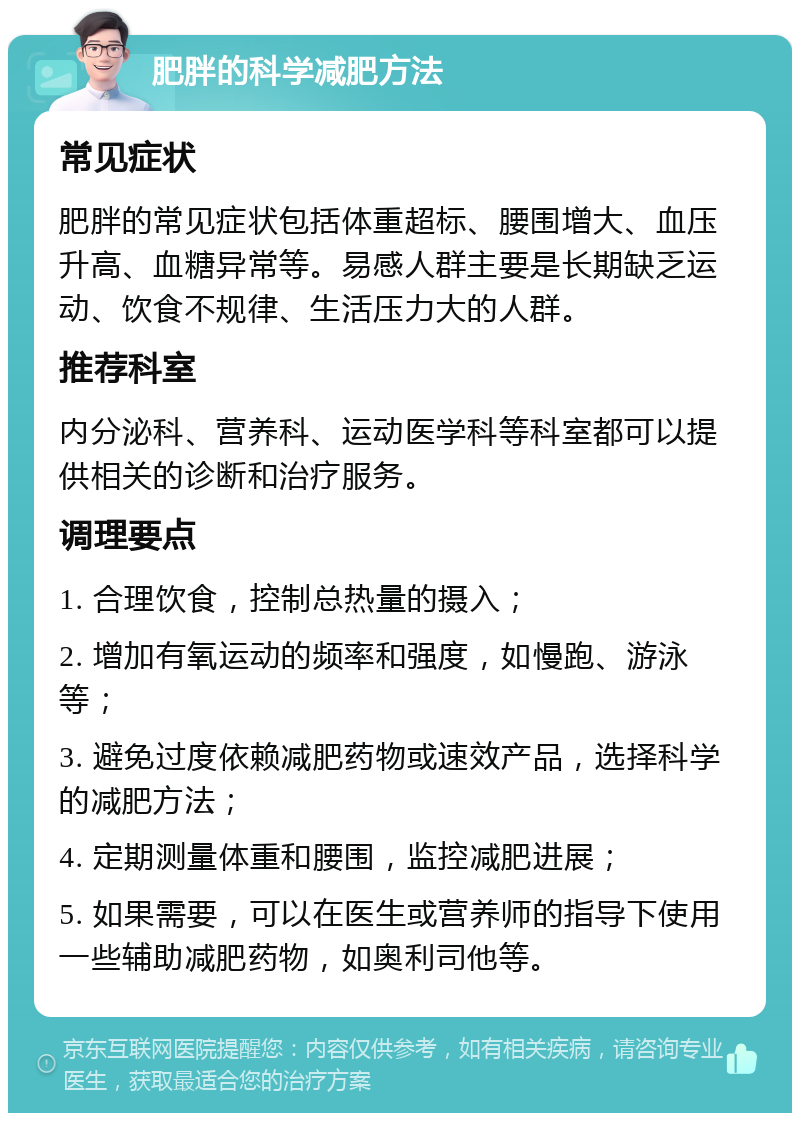 肥胖的科学减肥方法 常见症状 肥胖的常见症状包括体重超标、腰围增大、血压升高、血糖异常等。易感人群主要是长期缺乏运动、饮食不规律、生活压力大的人群。 推荐科室 内分泌科、营养科、运动医学科等科室都可以提供相关的诊断和治疗服务。 调理要点 1. 合理饮食，控制总热量的摄入； 2. 增加有氧运动的频率和强度，如慢跑、游泳等； 3. 避免过度依赖减肥药物或速效产品，选择科学的减肥方法； 4. 定期测量体重和腰围，监控减肥进展； 5. 如果需要，可以在医生或营养师的指导下使用一些辅助减肥药物，如奥利司他等。