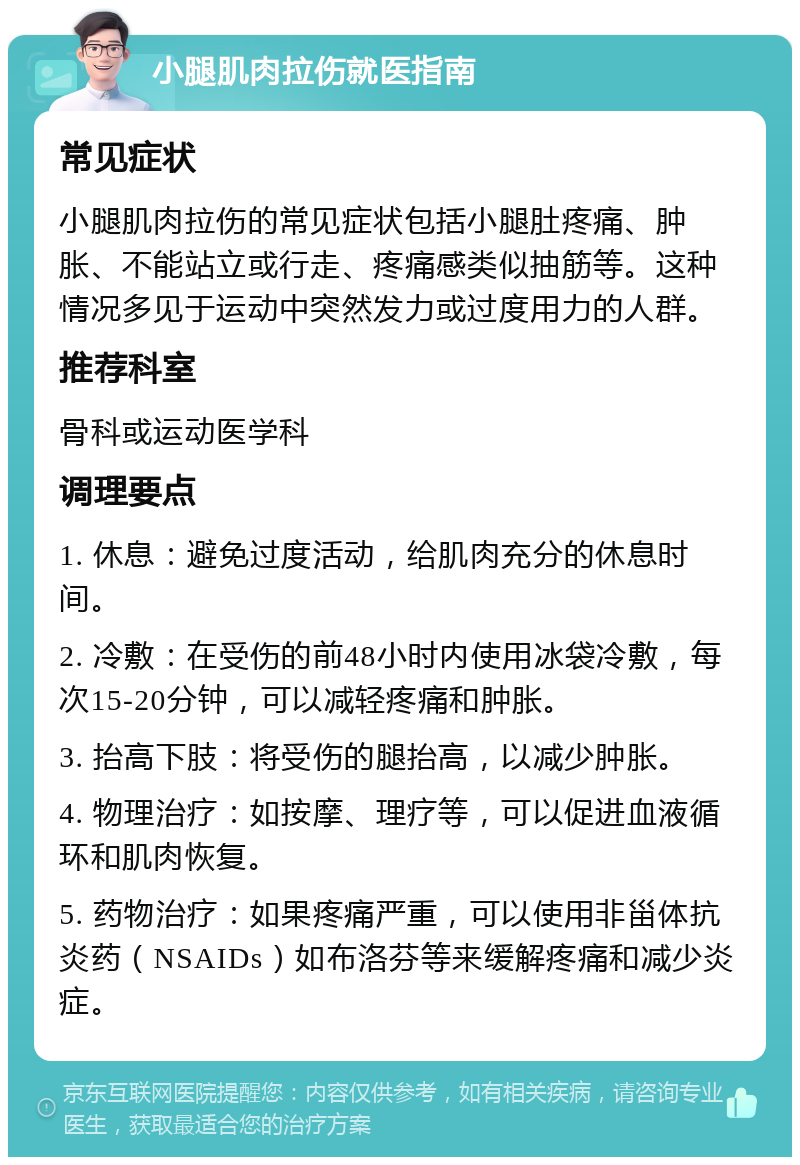 小腿肌肉拉伤就医指南 常见症状 小腿肌肉拉伤的常见症状包括小腿肚疼痛、肿胀、不能站立或行走、疼痛感类似抽筋等。这种情况多见于运动中突然发力或过度用力的人群。 推荐科室 骨科或运动医学科 调理要点 1. 休息：避免过度活动，给肌肉充分的休息时间。 2. 冷敷：在受伤的前48小时内使用冰袋冷敷，每次15-20分钟，可以减轻疼痛和肿胀。 3. 抬高下肢：将受伤的腿抬高，以减少肿胀。 4. 物理治疗：如按摩、理疗等，可以促进血液循环和肌肉恢复。 5. 药物治疗：如果疼痛严重，可以使用非甾体抗炎药（NSAIDs）如布洛芬等来缓解疼痛和减少炎症。