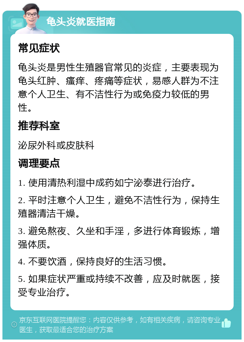 龟头炎就医指南 常见症状 龟头炎是男性生殖器官常见的炎症，主要表现为龟头红肿、瘙痒、疼痛等症状，易感人群为不注意个人卫生、有不洁性行为或免疫力较低的男性。 推荐科室 泌尿外科或皮肤科 调理要点 1. 使用清热利湿中成药如宁泌泰进行治疗。 2. 平时注意个人卫生，避免不洁性行为，保持生殖器清洁干燥。 3. 避免熬夜、久坐和手淫，多进行体育锻炼，增强体质。 4. 不要饮酒，保持良好的生活习惯。 5. 如果症状严重或持续不改善，应及时就医，接受专业治疗。