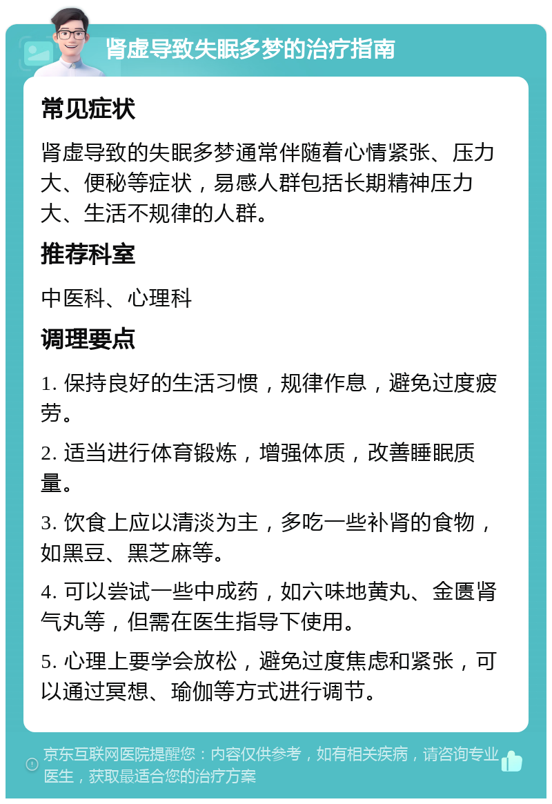 肾虚导致失眠多梦的治疗指南 常见症状 肾虚导致的失眠多梦通常伴随着心情紧张、压力大、便秘等症状，易感人群包括长期精神压力大、生活不规律的人群。 推荐科室 中医科、心理科 调理要点 1. 保持良好的生活习惯，规律作息，避免过度疲劳。 2. 适当进行体育锻炼，增强体质，改善睡眠质量。 3. 饮食上应以清淡为主，多吃一些补肾的食物，如黑豆、黑芝麻等。 4. 可以尝试一些中成药，如六味地黄丸、金匮肾气丸等，但需在医生指导下使用。 5. 心理上要学会放松，避免过度焦虑和紧张，可以通过冥想、瑜伽等方式进行调节。