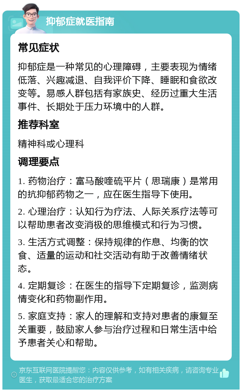 抑郁症就医指南 常见症状 抑郁症是一种常见的心理障碍，主要表现为情绪低落、兴趣减退、自我评价下降、睡眠和食欲改变等。易感人群包括有家族史、经历过重大生活事件、长期处于压力环境中的人群。 推荐科室 精神科或心理科 调理要点 1. 药物治疗：富马酸喹硫平片（思瑞康）是常用的抗抑郁药物之一，应在医生指导下使用。 2. 心理治疗：认知行为疗法、人际关系疗法等可以帮助患者改变消极的思维模式和行为习惯。 3. 生活方式调整：保持规律的作息、均衡的饮食、适量的运动和社交活动有助于改善情绪状态。 4. 定期复诊：在医生的指导下定期复诊，监测病情变化和药物副作用。 5. 家庭支持：家人的理解和支持对患者的康复至关重要，鼓励家人参与治疗过程和日常生活中给予患者关心和帮助。