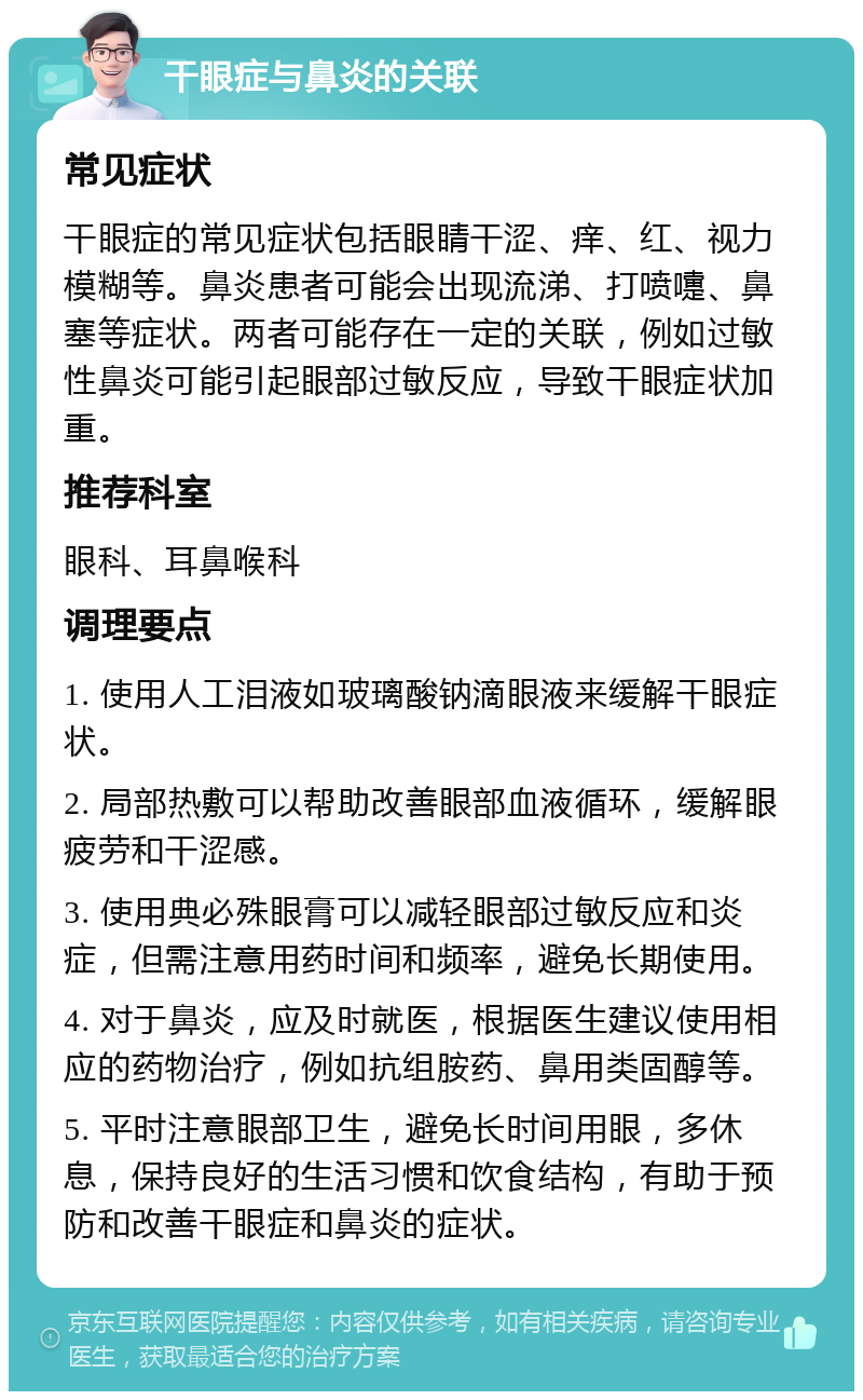 干眼症与鼻炎的关联 常见症状 干眼症的常见症状包括眼睛干涩、痒、红、视力模糊等。鼻炎患者可能会出现流涕、打喷嚏、鼻塞等症状。两者可能存在一定的关联，例如过敏性鼻炎可能引起眼部过敏反应，导致干眼症状加重。 推荐科室 眼科、耳鼻喉科 调理要点 1. 使用人工泪液如玻璃酸钠滴眼液来缓解干眼症状。 2. 局部热敷可以帮助改善眼部血液循环，缓解眼疲劳和干涩感。 3. 使用典必殊眼膏可以减轻眼部过敏反应和炎症，但需注意用药时间和频率，避免长期使用。 4. 对于鼻炎，应及时就医，根据医生建议使用相应的药物治疗，例如抗组胺药、鼻用类固醇等。 5. 平时注意眼部卫生，避免长时间用眼，多休息，保持良好的生活习惯和饮食结构，有助于预防和改善干眼症和鼻炎的症状。