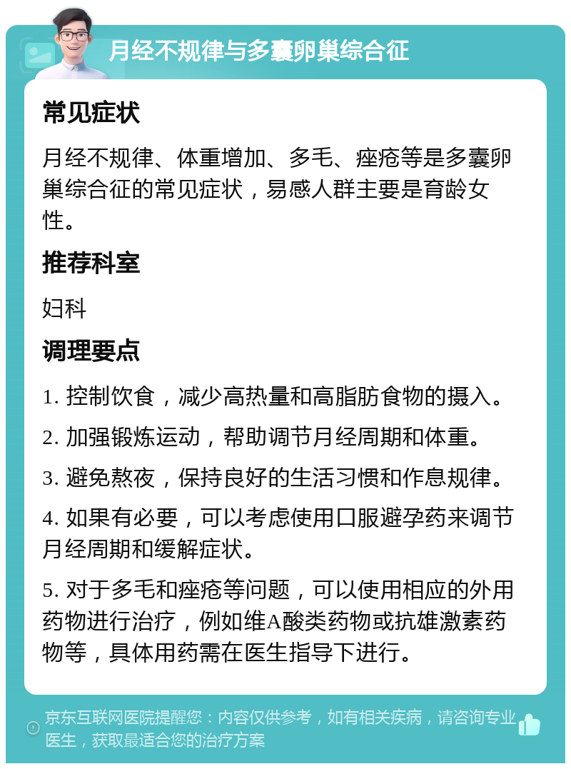 月经不规律与多囊卵巢综合征 常见症状 月经不规律、体重增加、多毛、痤疮等是多囊卵巢综合征的常见症状，易感人群主要是育龄女性。 推荐科室 妇科 调理要点 1. 控制饮食，减少高热量和高脂肪食物的摄入。 2. 加强锻炼运动，帮助调节月经周期和体重。 3. 避免熬夜，保持良好的生活习惯和作息规律。 4. 如果有必要，可以考虑使用口服避孕药来调节月经周期和缓解症状。 5. 对于多毛和痤疮等问题，可以使用相应的外用药物进行治疗，例如维A酸类药物或抗雄激素药物等，具体用药需在医生指导下进行。