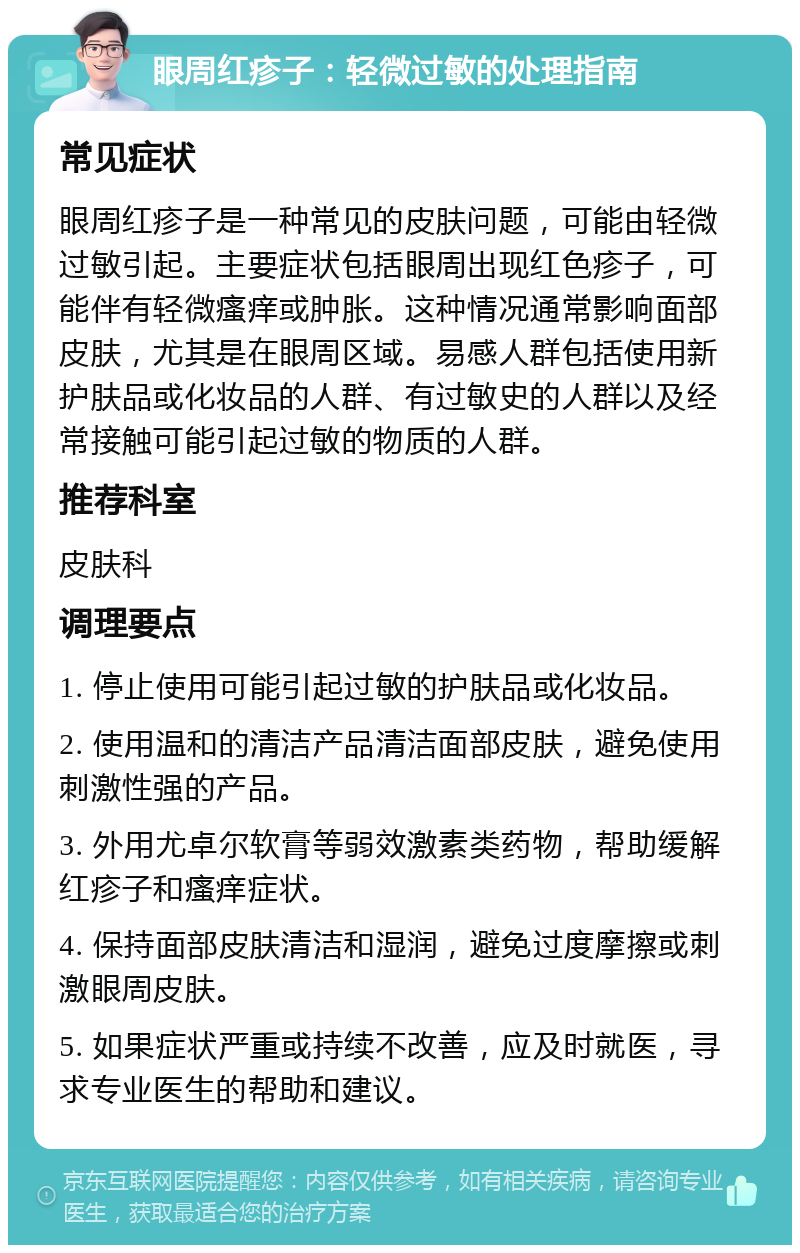 眼周红疹子：轻微过敏的处理指南 常见症状 眼周红疹子是一种常见的皮肤问题，可能由轻微过敏引起。主要症状包括眼周出现红色疹子，可能伴有轻微瘙痒或肿胀。这种情况通常影响面部皮肤，尤其是在眼周区域。易感人群包括使用新护肤品或化妆品的人群、有过敏史的人群以及经常接触可能引起过敏的物质的人群。 推荐科室 皮肤科 调理要点 1. 停止使用可能引起过敏的护肤品或化妆品。 2. 使用温和的清洁产品清洁面部皮肤，避免使用刺激性强的产品。 3. 外用尤卓尔软膏等弱效激素类药物，帮助缓解红疹子和瘙痒症状。 4. 保持面部皮肤清洁和湿润，避免过度摩擦或刺激眼周皮肤。 5. 如果症状严重或持续不改善，应及时就医，寻求专业医生的帮助和建议。