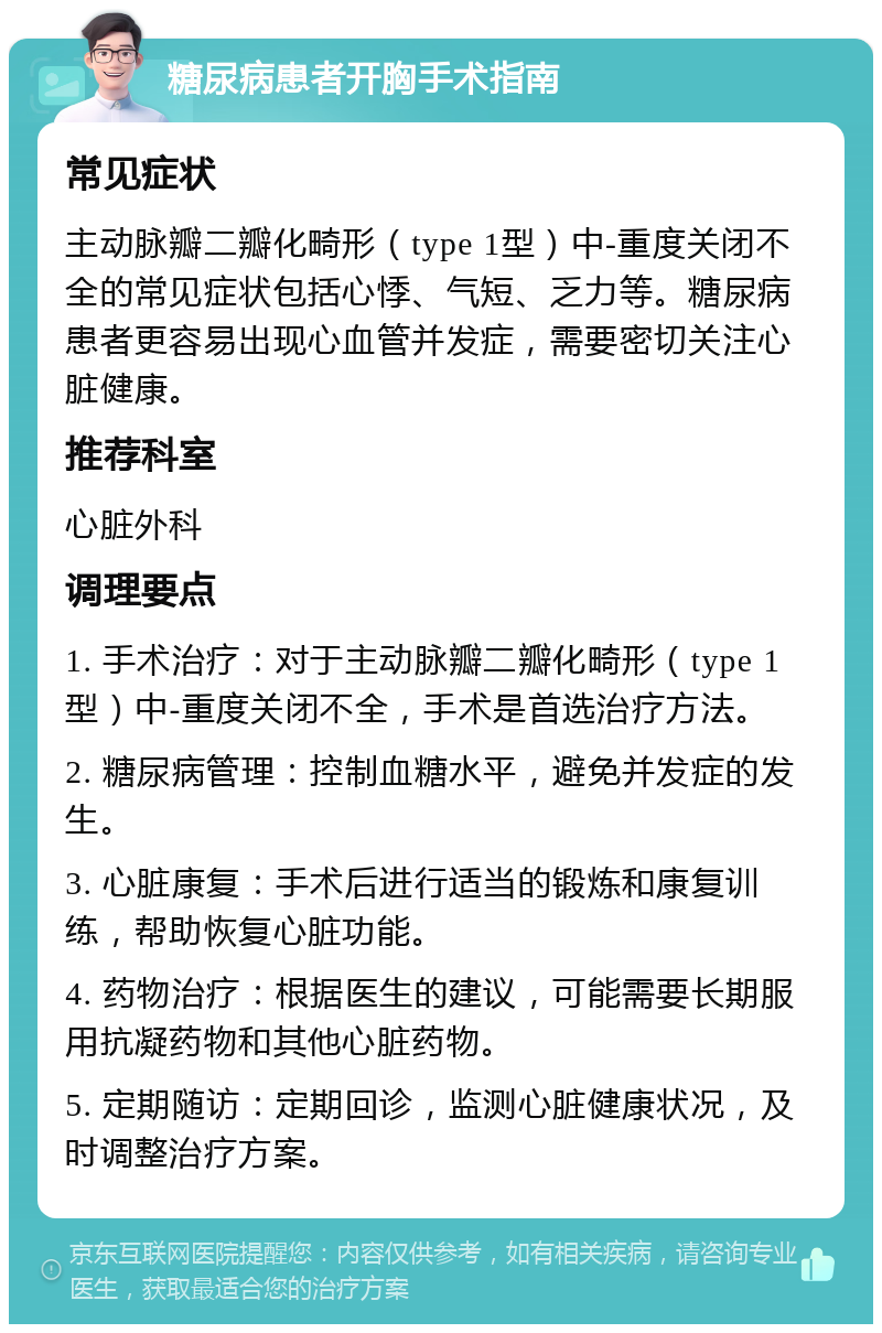 糖尿病患者开胸手术指南 常见症状 主动脉瓣二瓣化畸形（type 1型）中-重度关闭不全的常见症状包括心悸、气短、乏力等。糖尿病患者更容易出现心血管并发症，需要密切关注心脏健康。 推荐科室 心脏外科 调理要点 1. 手术治疗：对于主动脉瓣二瓣化畸形（type 1型）中-重度关闭不全，手术是首选治疗方法。 2. 糖尿病管理：控制血糖水平，避免并发症的发生。 3. 心脏康复：手术后进行适当的锻炼和康复训练，帮助恢复心脏功能。 4. 药物治疗：根据医生的建议，可能需要长期服用抗凝药物和其他心脏药物。 5. 定期随访：定期回诊，监测心脏健康状况，及时调整治疗方案。