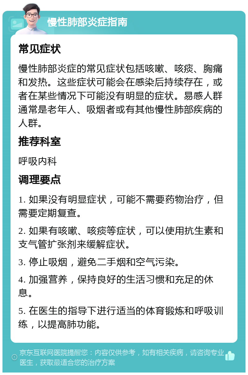 慢性肺部炎症指南 常见症状 慢性肺部炎症的常见症状包括咳嗽、咳痰、胸痛和发热。这些症状可能会在感染后持续存在，或者在某些情况下可能没有明显的症状。易感人群通常是老年人、吸烟者或有其他慢性肺部疾病的人群。 推荐科室 呼吸内科 调理要点 1. 如果没有明显症状，可能不需要药物治疗，但需要定期复查。 2. 如果有咳嗽、咳痰等症状，可以使用抗生素和支气管扩张剂来缓解症状。 3. 停止吸烟，避免二手烟和空气污染。 4. 加强营养，保持良好的生活习惯和充足的休息。 5. 在医生的指导下进行适当的体育锻炼和呼吸训练，以提高肺功能。