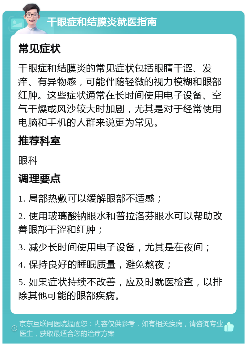 干眼症和结膜炎就医指南 常见症状 干眼症和结膜炎的常见症状包括眼睛干涩、发痒、有异物感，可能伴随轻微的视力模糊和眼部红肿。这些症状通常在长时间使用电子设备、空气干燥或风沙较大时加剧，尤其是对于经常使用电脑和手机的人群来说更为常见。 推荐科室 眼科 调理要点 1. 局部热敷可以缓解眼部不适感； 2. 使用玻璃酸钠眼水和普拉洛芬眼水可以帮助改善眼部干涩和红肿； 3. 减少长时间使用电子设备，尤其是在夜间； 4. 保持良好的睡眠质量，避免熬夜； 5. 如果症状持续不改善，应及时就医检查，以排除其他可能的眼部疾病。