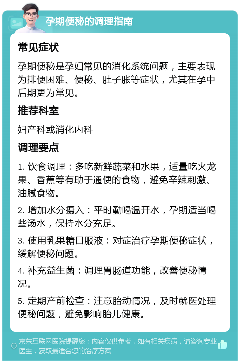 孕期便秘的调理指南 常见症状 孕期便秘是孕妇常见的消化系统问题，主要表现为排便困难、便秘、肚子胀等症状，尤其在孕中后期更为常见。 推荐科室 妇产科或消化内科 调理要点 1. 饮食调理：多吃新鲜蔬菜和水果，适量吃火龙果、香蕉等有助于通便的食物，避免辛辣刺激、油腻食物。 2. 增加水分摄入：平时勤喝温开水，孕期适当喝些汤水，保持水分充足。 3. 使用乳果糖口服液：对症治疗孕期便秘症状，缓解便秘问题。 4. 补充益生菌：调理胃肠道功能，改善便秘情况。 5. 定期产前检查：注意胎动情况，及时就医处理便秘问题，避免影响胎儿健康。