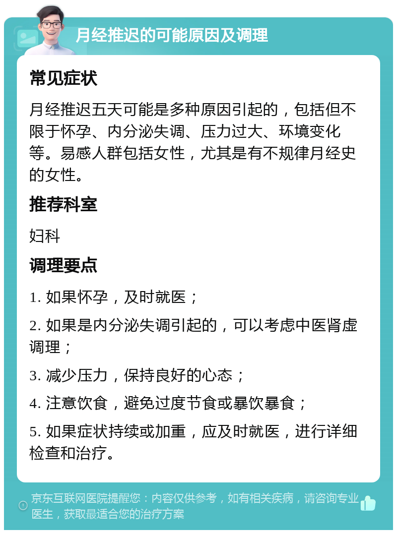 月经推迟的可能原因及调理 常见症状 月经推迟五天可能是多种原因引起的，包括但不限于怀孕、内分泌失调、压力过大、环境变化等。易感人群包括女性，尤其是有不规律月经史的女性。 推荐科室 妇科 调理要点 1. 如果怀孕，及时就医； 2. 如果是内分泌失调引起的，可以考虑中医肾虚调理； 3. 减少压力，保持良好的心态； 4. 注意饮食，避免过度节食或暴饮暴食； 5. 如果症状持续或加重，应及时就医，进行详细检查和治疗。