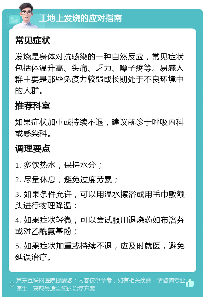 工地上发烧的应对指南 常见症状 发烧是身体对抗感染的一种自然反应，常见症状包括体温升高、头痛、乏力、嗓子疼等。易感人群主要是那些免疫力较弱或长期处于不良环境中的人群。 推荐科室 如果症状加重或持续不退，建议就诊于呼吸内科或感染科。 调理要点 1. 多饮热水，保持水分； 2. 尽量休息，避免过度劳累； 3. 如果条件允许，可以用温水擦浴或用毛巾敷额头进行物理降温； 4. 如果症状轻微，可以尝试服用退烧药如布洛芬或对乙酰氨基酚； 5. 如果症状加重或持续不退，应及时就医，避免延误治疗。