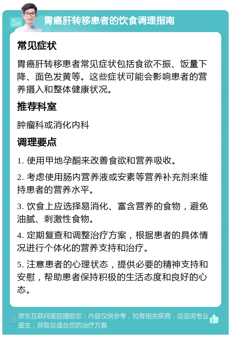 胃癌肝转移患者的饮食调理指南 常见症状 胃癌肝转移患者常见症状包括食欲不振、饭量下降、面色发黄等。这些症状可能会影响患者的营养摄入和整体健康状况。 推荐科室 肿瘤科或消化内科 调理要点 1. 使用甲地孕酮来改善食欲和营养吸收。 2. 考虑使用肠内营养液或安素等营养补充剂来维持患者的营养水平。 3. 饮食上应选择易消化、富含营养的食物，避免油腻、刺激性食物。 4. 定期复查和调整治疗方案，根据患者的具体情况进行个体化的营养支持和治疗。 5. 注意患者的心理状态，提供必要的精神支持和安慰，帮助患者保持积极的生活态度和良好的心态。