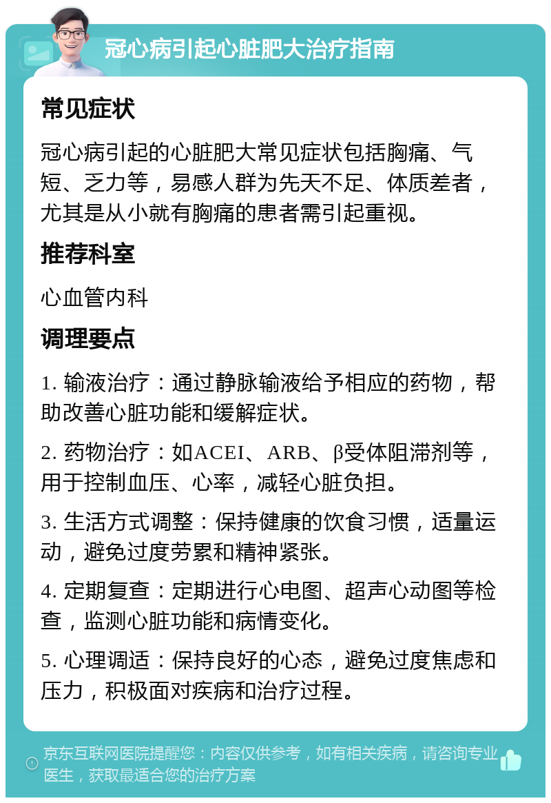 冠心病引起心脏肥大治疗指南 常见症状 冠心病引起的心脏肥大常见症状包括胸痛、气短、乏力等，易感人群为先天不足、体质差者，尤其是从小就有胸痛的患者需引起重视。 推荐科室 心血管内科 调理要点 1. 输液治疗：通过静脉输液给予相应的药物，帮助改善心脏功能和缓解症状。 2. 药物治疗：如ACEI、ARB、β受体阻滞剂等，用于控制血压、心率，减轻心脏负担。 3. 生活方式调整：保持健康的饮食习惯，适量运动，避免过度劳累和精神紧张。 4. 定期复查：定期进行心电图、超声心动图等检查，监测心脏功能和病情变化。 5. 心理调适：保持良好的心态，避免过度焦虑和压力，积极面对疾病和治疗过程。