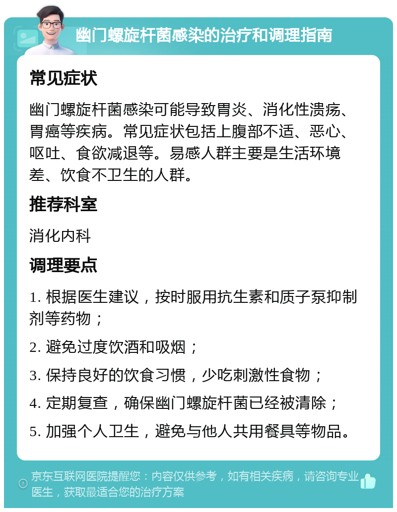 幽门螺旋杆菌感染的治疗和调理指南 常见症状 幽门螺旋杆菌感染可能导致胃炎、消化性溃疡、胃癌等疾病。常见症状包括上腹部不适、恶心、呕吐、食欲减退等。易感人群主要是生活环境差、饮食不卫生的人群。 推荐科室 消化内科 调理要点 1. 根据医生建议，按时服用抗生素和质子泵抑制剂等药物； 2. 避免过度饮酒和吸烟； 3. 保持良好的饮食习惯，少吃刺激性食物； 4. 定期复查，确保幽门螺旋杆菌已经被清除； 5. 加强个人卫生，避免与他人共用餐具等物品。