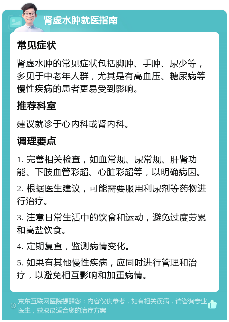 肾虚水肿就医指南 常见症状 肾虚水肿的常见症状包括脚肿、手肿、尿少等，多见于中老年人群，尤其是有高血压、糖尿病等慢性疾病的患者更易受到影响。 推荐科室 建议就诊于心内科或肾内科。 调理要点 1. 完善相关检查，如血常规、尿常规、肝肾功能、下肢血管彩超、心脏彩超等，以明确病因。 2. 根据医生建议，可能需要服用利尿剂等药物进行治疗。 3. 注意日常生活中的饮食和运动，避免过度劳累和高盐饮食。 4. 定期复查，监测病情变化。 5. 如果有其他慢性疾病，应同时进行管理和治疗，以避免相互影响和加重病情。