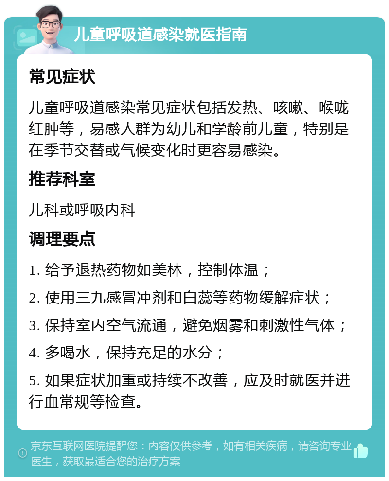 儿童呼吸道感染就医指南 常见症状 儿童呼吸道感染常见症状包括发热、咳嗽、喉咙红肿等，易感人群为幼儿和学龄前儿童，特别是在季节交替或气候变化时更容易感染。 推荐科室 儿科或呼吸内科 调理要点 1. 给予退热药物如美林，控制体温； 2. 使用三九感冒冲剂和白蕊等药物缓解症状； 3. 保持室内空气流通，避免烟雾和刺激性气体； 4. 多喝水，保持充足的水分； 5. 如果症状加重或持续不改善，应及时就医并进行血常规等检查。