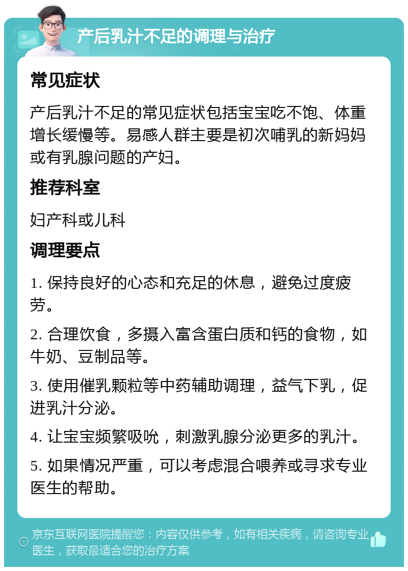 产后乳汁不足的调理与治疗 常见症状 产后乳汁不足的常见症状包括宝宝吃不饱、体重增长缓慢等。易感人群主要是初次哺乳的新妈妈或有乳腺问题的产妇。 推荐科室 妇产科或儿科 调理要点 1. 保持良好的心态和充足的休息，避免过度疲劳。 2. 合理饮食，多摄入富含蛋白质和钙的食物，如牛奶、豆制品等。 3. 使用催乳颗粒等中药辅助调理，益气下乳，促进乳汁分泌。 4. 让宝宝频繁吸吮，刺激乳腺分泌更多的乳汁。 5. 如果情况严重，可以考虑混合喂养或寻求专业医生的帮助。