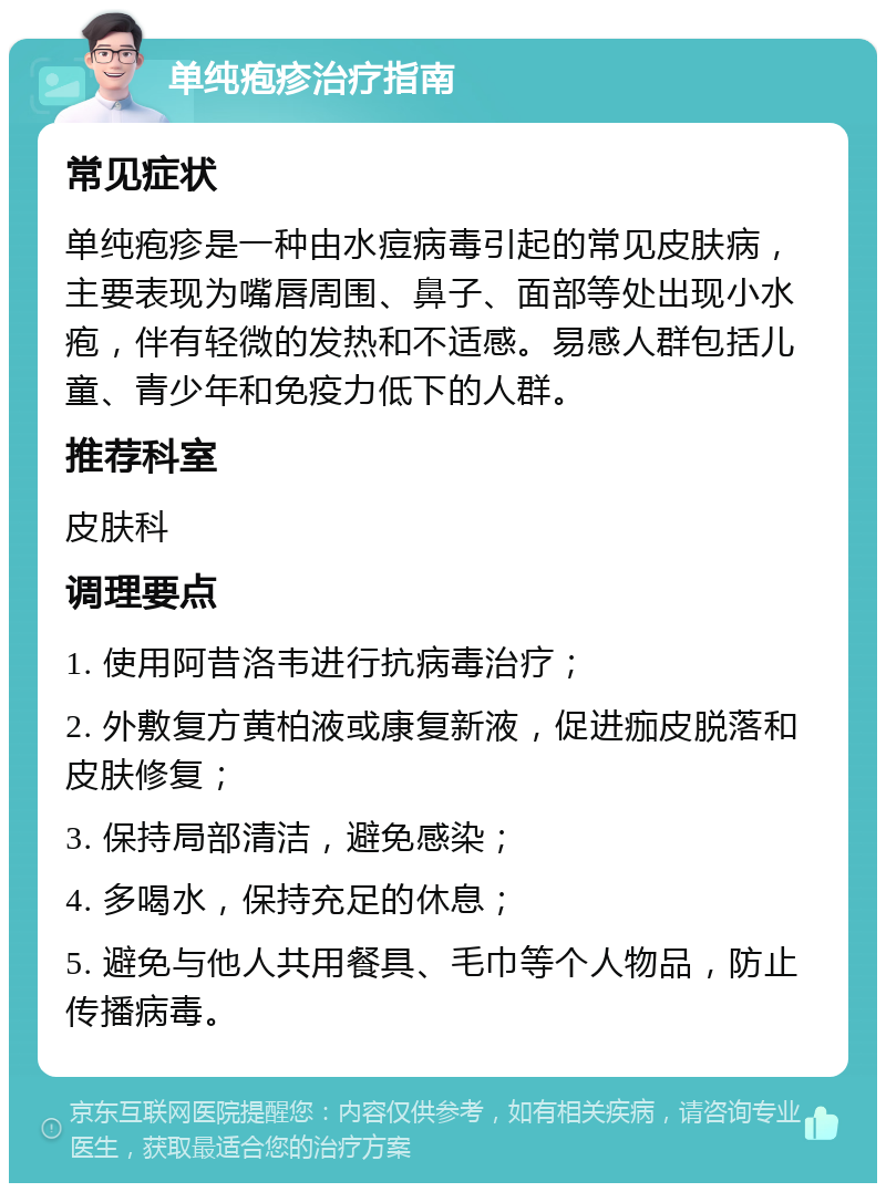 单纯疱疹治疗指南 常见症状 单纯疱疹是一种由水痘病毒引起的常见皮肤病，主要表现为嘴唇周围、鼻子、面部等处出现小水疱，伴有轻微的发热和不适感。易感人群包括儿童、青少年和免疫力低下的人群。 推荐科室 皮肤科 调理要点 1. 使用阿昔洛韦进行抗病毒治疗； 2. 外敷复方黄柏液或康复新液，促进痂皮脱落和皮肤修复； 3. 保持局部清洁，避免感染； 4. 多喝水，保持充足的休息； 5. 避免与他人共用餐具、毛巾等个人物品，防止传播病毒。