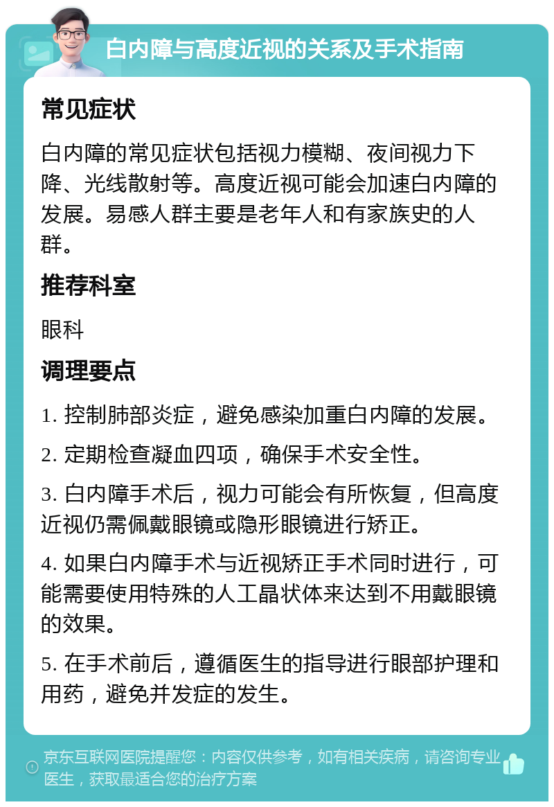 白内障与高度近视的关系及手术指南 常见症状 白内障的常见症状包括视力模糊、夜间视力下降、光线散射等。高度近视可能会加速白内障的发展。易感人群主要是老年人和有家族史的人群。 推荐科室 眼科 调理要点 1. 控制肺部炎症，避免感染加重白内障的发展。 2. 定期检查凝血四项，确保手术安全性。 3. 白内障手术后，视力可能会有所恢复，但高度近视仍需佩戴眼镜或隐形眼镜进行矫正。 4. 如果白内障手术与近视矫正手术同时进行，可能需要使用特殊的人工晶状体来达到不用戴眼镜的效果。 5. 在手术前后，遵循医生的指导进行眼部护理和用药，避免并发症的发生。