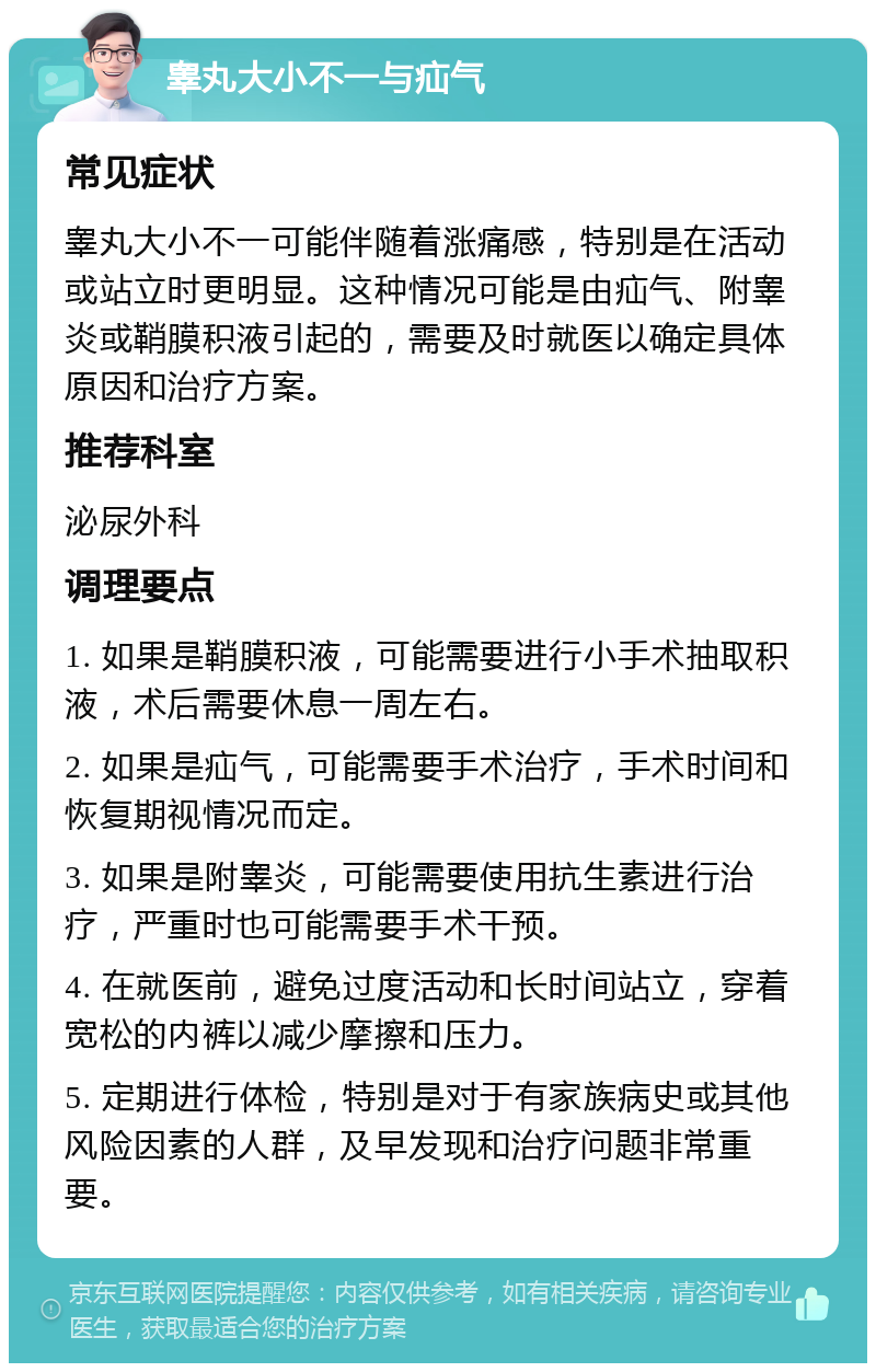 睾丸大小不一与疝气 常见症状 睾丸大小不一可能伴随着涨痛感，特别是在活动或站立时更明显。这种情况可能是由疝气、附睾炎或鞘膜积液引起的，需要及时就医以确定具体原因和治疗方案。 推荐科室 泌尿外科 调理要点 1. 如果是鞘膜积液，可能需要进行小手术抽取积液，术后需要休息一周左右。 2. 如果是疝气，可能需要手术治疗，手术时间和恢复期视情况而定。 3. 如果是附睾炎，可能需要使用抗生素进行治疗，严重时也可能需要手术干预。 4. 在就医前，避免过度活动和长时间站立，穿着宽松的内裤以减少摩擦和压力。 5. 定期进行体检，特别是对于有家族病史或其他风险因素的人群，及早发现和治疗问题非常重要。