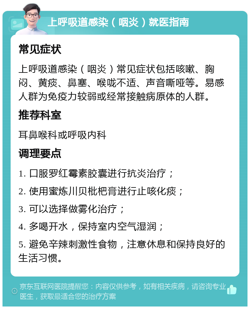 上呼吸道感染（咽炎）就医指南 常见症状 上呼吸道感染（咽炎）常见症状包括咳嗽、胸闷、黄痰、鼻塞、喉咙不适、声音嘶哑等。易感人群为免疫力较弱或经常接触病原体的人群。 推荐科室 耳鼻喉科或呼吸内科 调理要点 1. 口服罗红霉素胶囊进行抗炎治疗； 2. 使用蜜炼川贝枇杷膏进行止咳化痰； 3. 可以选择做雾化治疗； 4. 多喝开水，保持室内空气湿润； 5. 避免辛辣刺激性食物，注意休息和保持良好的生活习惯。