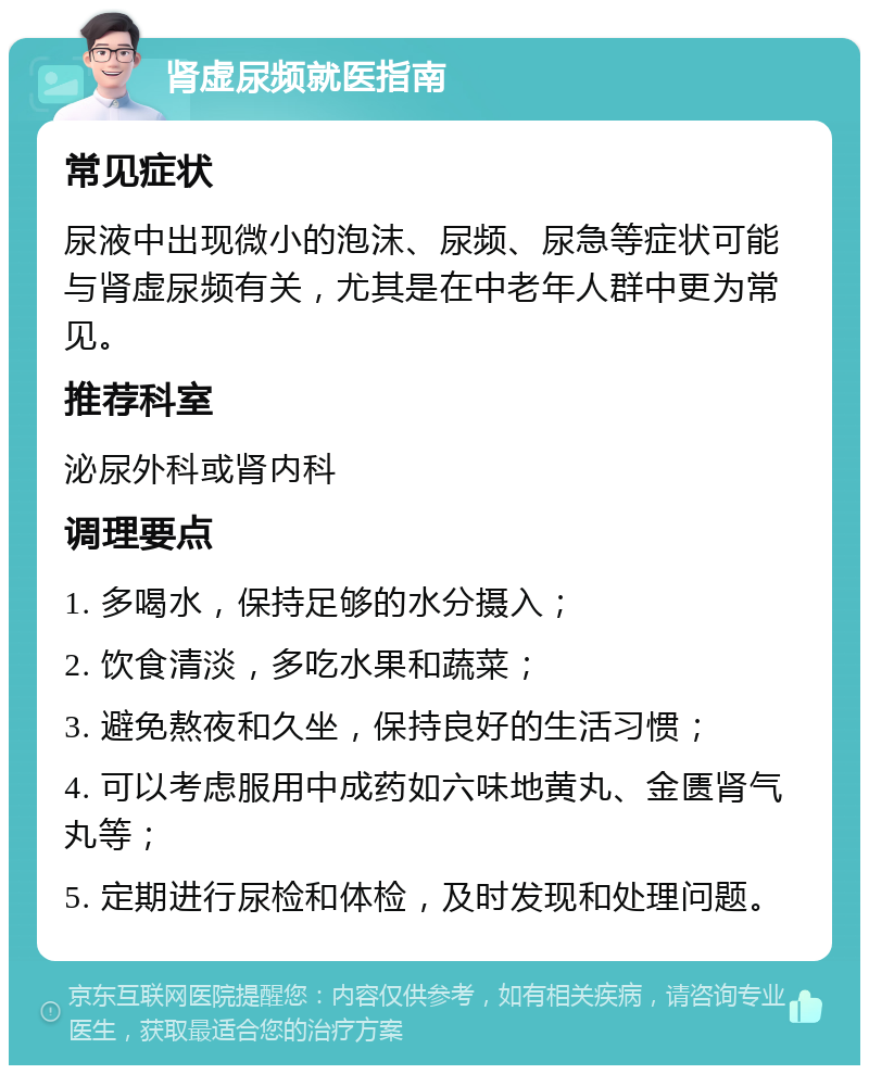 肾虚尿频就医指南 常见症状 尿液中出现微小的泡沫、尿频、尿急等症状可能与肾虚尿频有关，尤其是在中老年人群中更为常见。 推荐科室 泌尿外科或肾内科 调理要点 1. 多喝水，保持足够的水分摄入； 2. 饮食清淡，多吃水果和蔬菜； 3. 避免熬夜和久坐，保持良好的生活习惯； 4. 可以考虑服用中成药如六味地黄丸、金匮肾气丸等； 5. 定期进行尿检和体检，及时发现和处理问题。